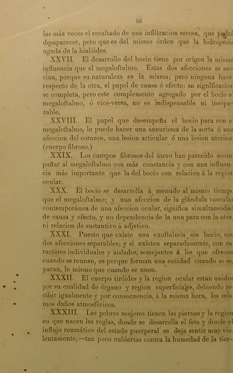 las más veces el resultado de una infiltración serosa, que podni desaparecer, pero que es del mismo orden que la hidropesía aguda de la hialóides. XXVII. El desarrollo del bocio tiene por origen la misma influencia que el megaloftalmo. Estas dos afecciones se aso cian, porque su naturaleza es la misma; pero ninguna hace, respecto de la otra, el papel de causa ó efecto: su significacior se completa, pero este complemento agregado por el bocio al megaloftalmo, ó vice-versa, no' es indispensable ni insepa- rable. XXVIII. El papel que desempeña el bocio para con el megaloftalmo, lo puede hacer una aneurisma de la aorta ó una afección del corazón, una lesión articular 6 una lesión uterina, (cuerpo fibroso.) XXIX. Los cuerpos fibrosos del útero han parecido acom- pañar al megaloftalmo con más constancia y con una influen- cia más importante que la del bocio con relación á la región ocular. XXX. El bocio se desarrolla á^ menudo al mismo tiempc que el megaloftalmo; y una afección de la glándula vascular contemporánea de una afección ocular, significa simultaneidad de causa y efecto, y no dependencia de la una para con la otra, ni relación de sustantivo á adjetivo. XXXI. Puesto que existe una exoftalmia^ sin bocio, son dos afecciones separables; y si existen separadamente, con ca ractéres individuales y aislados, semejantes á los que ofrecen cuando se reúnen, es porque forman una entidad cuando se se¡ paran, lo ,mismo que cuando se unen. XXXII. El cuerpo tiroides y la región ocular están unidos por su cualidad de órgano y región superficiales, debiendo i’e- cibir igualiuente y por consecuencia., á la misma hora, los mis- mos daños atmosféricos. XXXIII. Las pobres mujeres tienen las piernas y la región en que nacen las reglas, donde se desarrolla el feto y donde el influjo reumático del estado puerperal se deja sentir muy vio- lentamente,—tan poco cubiertas contra la humedad de la tier-