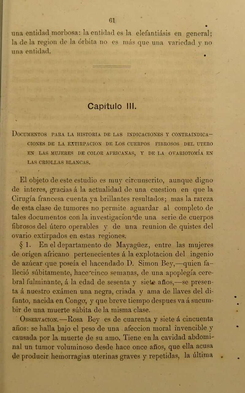 C1 una entidad morbosa: la entidad es la elefantlásls en general; la de la región de la órbita no es rmis que una variedad y no una entidad. Capítulo III. Documentos para la historia de las indicaciones y contraindica- ciones DE LA EXTIRPACION DE LOS CUERPOS FIBROSOS DEL UTERO EN LAS MUJERES DE COLOR AFRICANAS, Y DE LA OVARIOTOMÍA EN LAS CRIOLLAS BLANCAS, — % * El objeto de este estudio es mu}^ circunscrito, aunque digno de interes, gracias á la actualidad de una cuestión en que la Cirugía francesa cuenta ya brillantes resultados; mas la rareza de esta clase de tumores no permite aguardar al completo de tales documentos con la investigación'de una serie de cuerpos fibrosos del útero operables y de una reunión de quistes del ovario extirpados en estas regiones. §1. En el departamento de Mayagüez, entre las mujeres de origen africano pertenecientes á la explotación del ingenio de azúcar que poseía el hacendado D. Simón Bey,—quien fa- lleció súbitamente, hace'cinco semanas, de una apoplegía cere- bral fulminante, á la edad de sesenta y siete años,—se presen- ta á nuestro examen una negra, criada y ama de llaves del di- funto, nacida en Conga, y que breve tiempo después va á sucum- bir de una muerte súbita de la misma clase. Observación.—Rosa Bey es de cuarenta y siete á cincuenta años: se halla bajo el peso de una afección moral invencible y causada por la muerte de su amo. Tiene en la cavidad abdomi- nal un tumor voluminoso desde hace once años, que ella acusa de producir hemorragias uterinas graves y repetidas, la última