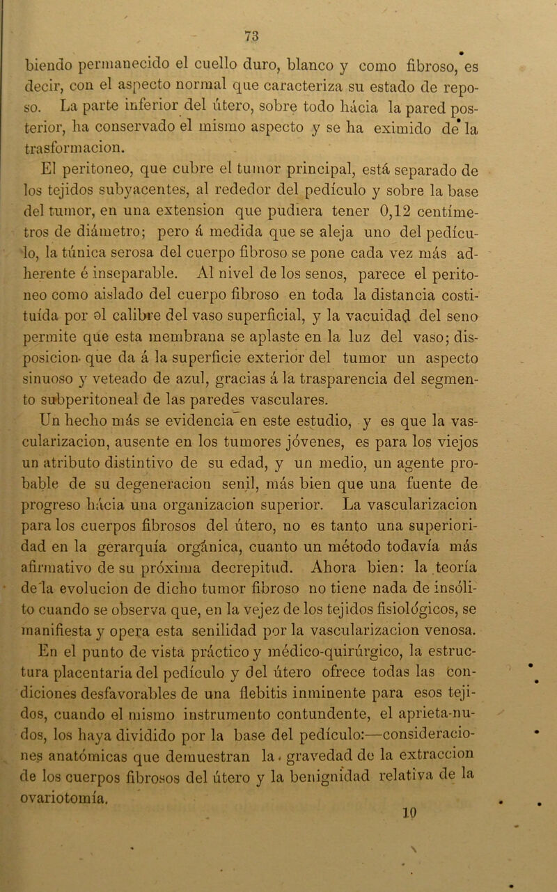 biendo permanecido el cuello duro, blanco y como fibroso, es decir, con el aspecto normal que caracteriza su estado de repo- so. La parte inferior del útero, sobre todo hácia la pared pos- terior, ha conservado el mismo aspecto y se ha eximido de* la trasformacion. El peritoneo, que cubre el tumor principal, está separado de los tejidos subyacentes, al rededor del pedículo y sobre la base del tumor, en una extensión que pudiera tener 0,12 centíme- tros de diámetro; pero á medida que se aleja uno del pedícu- ’lo, la túnica serosa del cuerpo fibroso se pone cada vez más ad- herente é inseparable. Al nivel de los senos, parece el perito- neo como aislado del cuerpo fibroso en toda la distancia costi- tuída por ol calibre del vaso superficial, y la vacuidad del seno permite que esta membrana se aplaste en la luz del vaso; dis- posición- que da á la superficie exterior del tumor un aspecto sinuoso 3^ veteado de azul, gracias á la trasparencia del segmen- to sirbperitoneal de las paredes vasculares. Un hecho más se evidencia en este estudio, y es que la vas- cularización, ausente en los tumores jóvenes, es para los viejos un atributo distintivo de su edad, y un medio, un agente pro- bable de su degeneración senil, más bien que una fuente de progreso hácia una organización superior. La vascularización para los cuerpos fibrosos del útero, no es tanto una superiori- dad en la gerarquía orgánica, cuanto un método todavía más afirmativo de su próxima decrepitud. Ahora bien: la teoría * de'la evolución de dicho tumor fibroso no tiene nada de insóli- to cuando se observa que, en la vejez de los tejidos fisiológicos, se manifiesta y opera esta senilidad por la vascularización venosa. En el punto de vista práctico y médico-quirúrgico, la estruc- tura placentaria del pedículo y del útero ofrece todas las Con- diciones desfavorables de una flebitis inminente para esos teji- dos, cuando el mismo instrumento contundente, el aprieta-nu- dos, los haya dividido por la base del pedículo:—consideracio- ^ nes anatómicas que demuestran la# gravedad de la extracción de los cuerpos fibrosos del útero y la benignidad relativa de la ovariotomía. 10 \