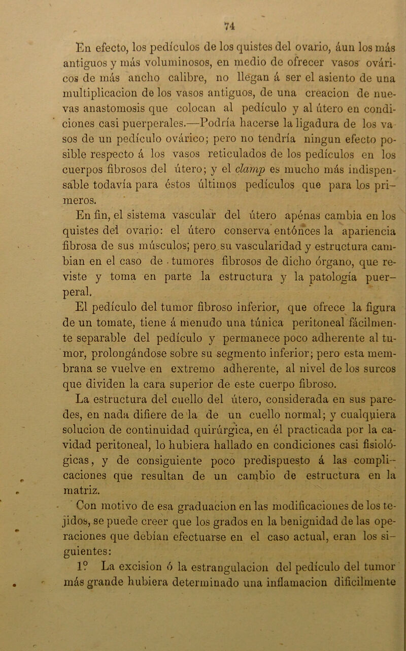 En efecto, los pedículos de los quistes del ovario, áuu los más antiguos y más voluminosos, en medio de ofrecer vasos ovári- cos de más ancho calibre, no llegan á ser el asiento de una multiplicación de los vasos antiguos, de una creación de nue- vas anastomosis que colocan al pedículo y al útero en condi- ciones casi puerperales.—Podría hacerse la ligadura de los va sos de un pedículo ovárico; pero no tendría ningún efecto po- sible respecto á los vasos reticulados de los pedículos en los cuerpos fibrosos del útero; y el damp es mucho más indispen- sable todavía para éstos últimos pedículos que para los pri- meros. En fin, el sistema vascular del útero apénas cambia en los | quistes del ovario: el útero conserva entónces la apariencia fibrosa de sus músculos; pero^.su vascularidad y estructura cam- bian en el caso de • tumores fibrosos de dicho órgano, que re- viste y toma en parte la estructura y la patología puer- peral. El pedículo del tumor fibroso inferior, que ofrece la figura de un tomate, tiene á menudo una túnica peritoneal fácilmen- te separable del pedículo y permanece poco adherente al tu- mor, prolongándose sobre su segmento inferior; pero esta mem- brana se vuelve en extremo adherente, al nivel de los surcos que dividen la cara superior de este cuerpo fibroso. La estructura del cuello del útero, considerada en sus pare- des, en nada difiere de la de un cuello normal; y cualquiera solución de continuidad quirúrgica, en él practicada por la ca- vidad peritoneal, lo hubiera hallado en condiciones casi fisioló- gicas, y de consiguiente poco predispuesto á las compli- caciones que resultan de un cambio de estructura en la matriz. Con motivo de esa graduación en las modificaciones de los te- jidos, se puede creer que los grados en la benignidad de las ope- raciones que debían efectuarse en el caso actual, eran los si- guientes: 1? La excisión ó la estrangulación del pedículo del tumor más grande hubiera determinado una inflamación dificilmente