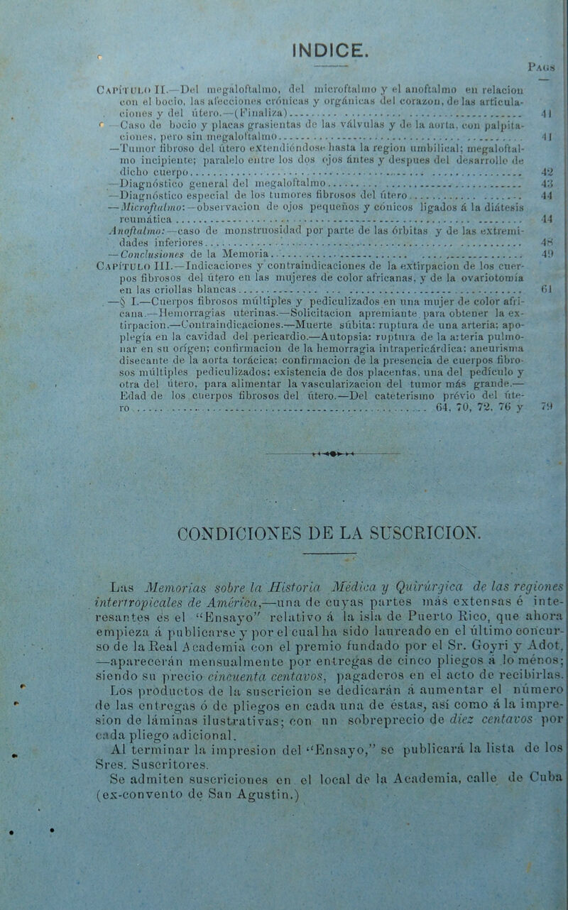 r INDICE. Pags CaI'ítlu.o TI.—Del niegaloftalmo, clel niicroftalmo y el anoftalnio en relación con el bocio, las alecciones crónicas y orgánicas del corazón, de las articula- ciones y del útero.—(Finaliza) 41 <■ Caso do bocio y placas grasicntas de las válvulas y de la aorta, con palpita- ciones, pero sin megaloltalino 41 —Tumor fibroso del útero eXtendióndose hasta la región umbilical; megaloftal- mo incipiente; paralelo entre los dos ojos ántes y después del desarrollo de ! dicho cuerpo 42 —Diagnóstico general del megalof’talnio 4:i -“Diagnóstico especial de los tumores fibrosos del útero 44 — — observación de ojos pequeños y cónicos ligados á la diátesis reumática 14 Anoftalmo:—caso de monstruosidad por parte de las órbitas y de las extremi- dades inferiores 4ri — Conclusiones de la Memoria - 4!) Capítulo III.—Indicaciones y contraindicaciones de la e.xtirpacion de los cuer- pos fibrosos del útero en las mujeres de color africanas, y de la ovariotomía en las criollas blancas 0) . —§ I.—Cuerpos fibrosos múltiples y pediculizados en una mujer de color afri- cana.—Hemorragias uterinas.—Solicitación apremiante, para obtener la ex- tirpación.—Coutraindicaciones.^Muerte súbita: ruptura de una arteria; apo- plegía en la cavidad del pericardio.—Autopsia: ruptura de la arteria pulmo- nar en su origen; confirmación de la hemorragia intrapericárdica: aneurisma disecante de la aorta torácica; confirmación de la presencia de cuerpos fibro- sos múltiples pediculizados; existencia de dos placentas, una del pedículo y otra del útero, para alimentar la vascularización del tumor más grande.— Edad de los cuerpos fibrosos del xrtero.—Del cateterismo prévio del úte- ro 64, TO, 72. 76 y Ti» > < <♦> CONDICIONES DE LA SUSCRICION. Las Memorias sobre la Historia Médica y Quirúrgica de las regiones intertropicales de América,—una de cuyas partes más extensas é inte- resantes es el ‘‘Ensayo’' relativo á la isla de Puerto Rico, que ahora empieza á publicarse y por el cual ha sido laureado en el último concur- so de la Real Academia con el premio fundado por el Sr. Goyri y Adot, —aparecerán mensualmente por entregas de cinco pliegos á lo ménos; siendo su precio cincuenta centavos, pagaderos en el acto de recibirlas. Los productos de la suscricion se dedicarán á aumentar el número de las entregas ó de pliegos en cada una de éstas^ así como á la impre- sión de láminas ilustrativas; con un sobreprecio de diez centavos por cada pliego adicional. Al terminar la impresión del “lilnsayo/’ se publicará la lista de los Sres. Suscritores. Se admiten suscriciones en el local de la Academia, calle de Cuba (ex-convento de San Agustín.)