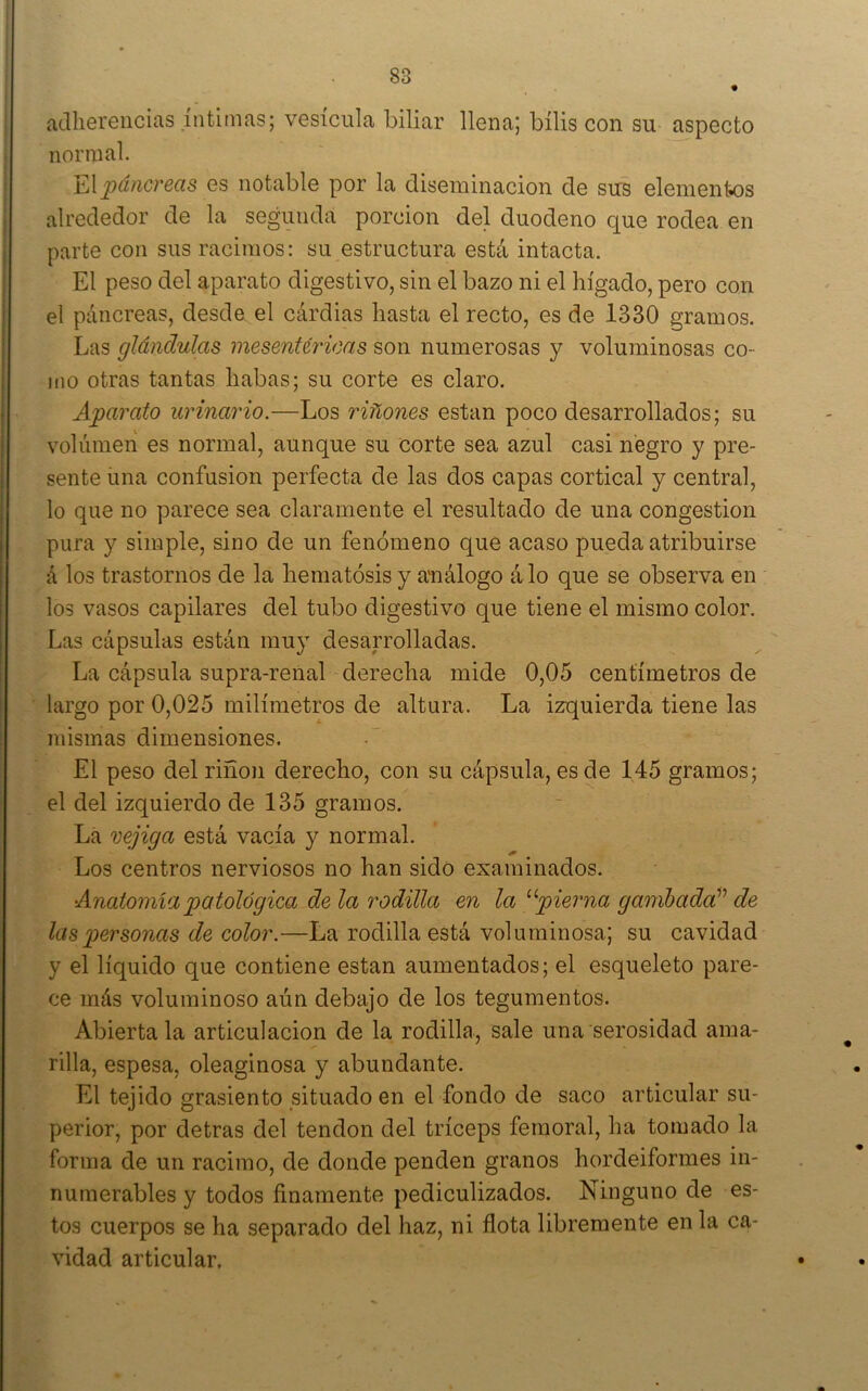 adherencias íntimas; vesícula biliar llena; bilis con su aspecto normal. YApcincrBcis es notable por la diseminación de sus elementos alrededor de la segunda porción del duodeno que rodea en parte con sus racimos: su estructura está intacta. El peso del aparato digestivo, sin el bazo ni el hígado, pero con el páncreas, desde el cárdias hasta el recto, es de 1330 gramos. Las glándulas mesenUricas son numerosas y voluminosas co- mo otras tantas habas; su corte es claro. Aparato urinario.—Los riñones están poco desarrollados; su volumen es normal, aunque su corte sea azul casi negro y pre- sente una confusión perfecta de las dos capas cortical y central, lo que no parece sea claramente el resultado de una congestión pura y simple, sino de un fenómeno que acaso pueda atribuirse á los trastornos de la hematósis y análogo á lo que se observa en los vasos capilares del tubo digestivo que tiene el mismo color. Las cápsulas están mu} desarrolladas. La cápsula supra-renal derecha mide 0,05 centímetros de largo por 0,025 milímetros de altura. La izquierda tiene las mismas dimensiones. El peso del riñon derecho, con su cápsula, es de 145 gramos; el del izquierdo de 135 gramos. La vejiga está vacía y normal. Los centros nerviosos no han sido examinados. Anatomía patológica de la rodilla en la ^^pierna gambada'^ de las])ersonas de color.—La rodilla está voluminosa; su cavidad y el líquido que contiene están aumentados; el esqueleto pare- ce más voluminoso aún debajo de los tegumentos. Abierta la articulación de la rodilla, sale una serosidad ama- rilla, espesa, oleaginosa y abundante. El tejido grasicnto situado en el fondo de saco articular su- perior, por detras del tendón del tríceps femoral, ha tomado la forma de un racimo, de donde penden granos hordeiformes in- numerables y todos finamente pediculizados. Ninguno de es- tos cuerpos se ha separado del haz, ni flota libremente en la ca- vidad articular.