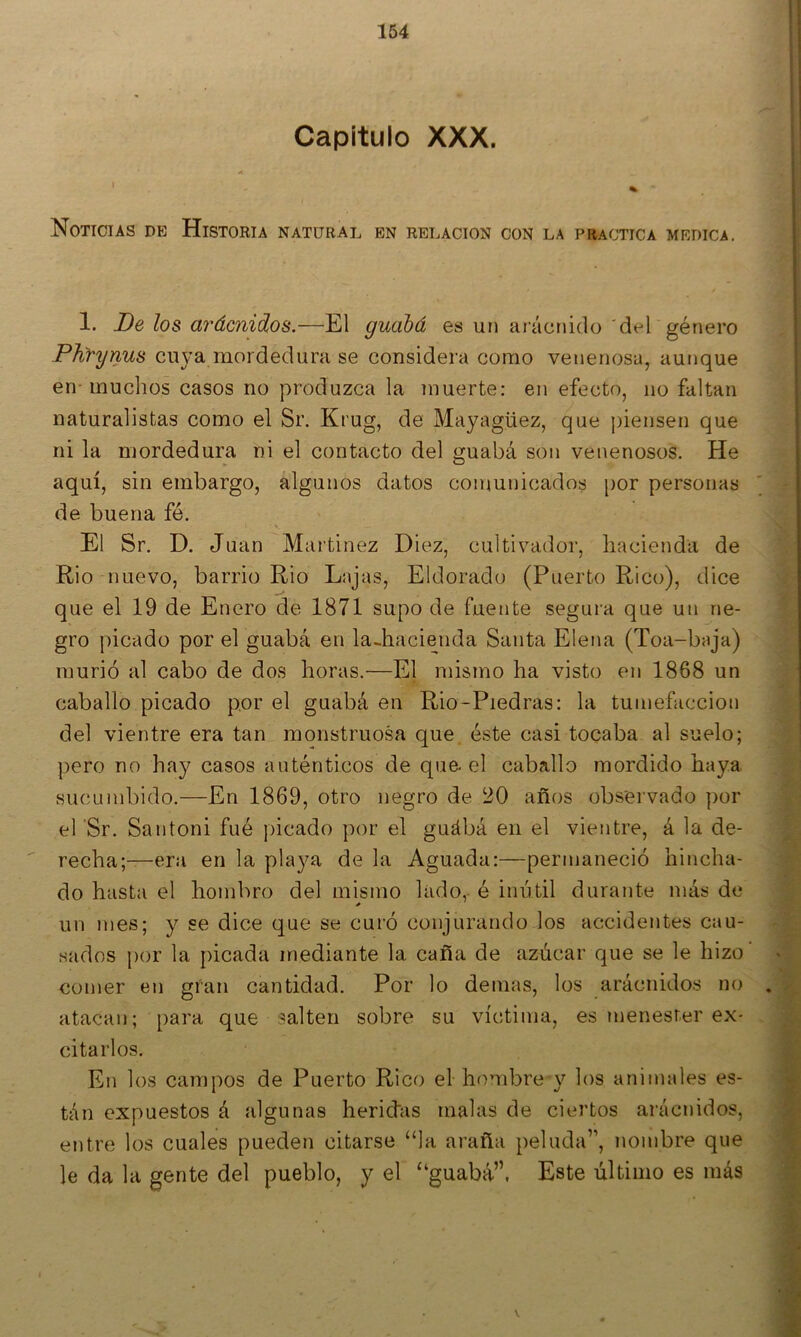 Capitulo XXX. ' « Noticias de Historia natural en relación con la practica medica. 1. De los arácnidios.—El guahá es uri aráctiido 'del género Phfynus cuya mordedura se considera como venenosa, aunque en-muchos casos no produzca la muerte: en efecto, no faltan naturalistas como el Sr. Krug, de Mayagüez, que piensen que ni la mordedura ni el contacto del guabá son venenosos. He aquí, sin embargo, algunos datos comunicados [)or personas de buena fé. El Sr. D. Juan Martínez Diez, cultivador, hacienda de Rio nuevo, barrio Rio Lajas, Eldorado (Puerto Rico), dice que el 19 de Enero de 1871 supo de fuente segura que un ne- gro picado por el guabá en la-hacienda Santa Elena (Toa-baja) murió al cabo de dos horas.—El mismo ha visto en 1868 un caballo picado por el guabá en Rio-Piedras: la tumefacción del vientre era tan monstruosa que éste casi tocaba al suelo; pero no hay casos auténticos de que-el caballo mordido haya sucumbido.—En 1869, otro negro de 20 años observado por el ‘Sr. Santoni fué picado por el guábá en el vientre, á la de-  recha;—era en la playa de la Aguada:—permaneció hincha- do hasta el hombro del mismo lado, é inútil durante más de un mes; y se dice que se curó conjurando los accidentes cau- sados por la picada mediante la caña de azúcar que se le hizo comer en gran cantidad. Por lo demas, los arácnidos no atacan; para que salten sobre su víctima, es ?nenesrer ex- citarlos. En los campos de Puerto Rico elhombre y los animales es- tán expuestos á algunas heriifas malas de ciertos arácnidos, entre los cuales pueden citarse “la araña peluda”, nombre que le da la gente del pueblo, y el “guabá”. Este último es más
