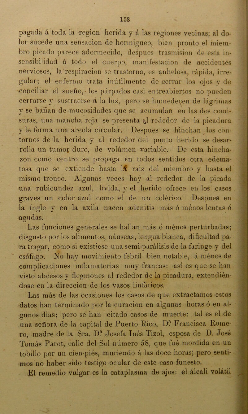 pngada á toda la región herida y á las regiones vecinas; al do- lor sucede una sensación de hormigueo, bien pronto el miem- bro picado parece adormecido, después trasmisión de esta in- sensibilidad á todo el cuerpo, manifestación de accidentes nerviosos, la respiración se trastorna, es anhelosa, i-ápida, irre- gular; el enfermo trata inútilmente de cerrar los ojos y de conciliar el sueño,-los párpados casi entreabiertos no pueden cerrarse 3^ sustraerse á la luz, pero se humedecen de lágrimas se bañan de mucosidades que se acumulan en las dos comi- suras, una mancha roja se presenta í^l rededor de la picadura y le forma una areola circular. Después se hinchan los con- tornos de la herida y al rededor del punto herido se desar- rolla un tumoí duro, de volumen variable. De esta hincha- zón como centro se propaga en todos sentidos otra edema- tosa que se extiende hasta IS raiz del miembro y hasta el mismo tronco. Algunas veces ha}^ al rededor de la picada una rubicundez azul, lívida, y el herido ofrece en los casos graves un color azul como el de un colérico. Después en la ingle y en la axila nacen adenitis más ó ménos lentas ó agudas. Las funciones generales se hallan más ó juénos perturbadas; disgusto por los alimentos, náuseas, lengua blanca, dificultad pa- ra tragar, como si existiese una serai-parálisis de la faringe 3' del esófago. No hay movimiento febril bien notable, á ménos de co!uplicaciones inflamatorias muy francas: así es que se han visto abcesos y flegmones al rededor de la picadura, extendién- dose en la dirección de los vasos linfáiicos. Las más de las ocasiones los casos de que extractamos estos datos han terminado por la curación en algunas horas ó en al- gunos dias; pero se han citado casos de muerte: tal es el de una señora de la capital de Puerto Rico, D!^ Francisca Rome- ro, madre de la Sra. D? Josefa Inés Tizol, esposa de D. José Tomás Parot, calle del Sol número 58, que fué mordida en un tobillo por un cien-piés, muriendo á las doce horas; pero senti- mos no haber sido testigo ocular de este caso funesto. El remedio vulgar es la cataplasma de ajos: el álcali volátil