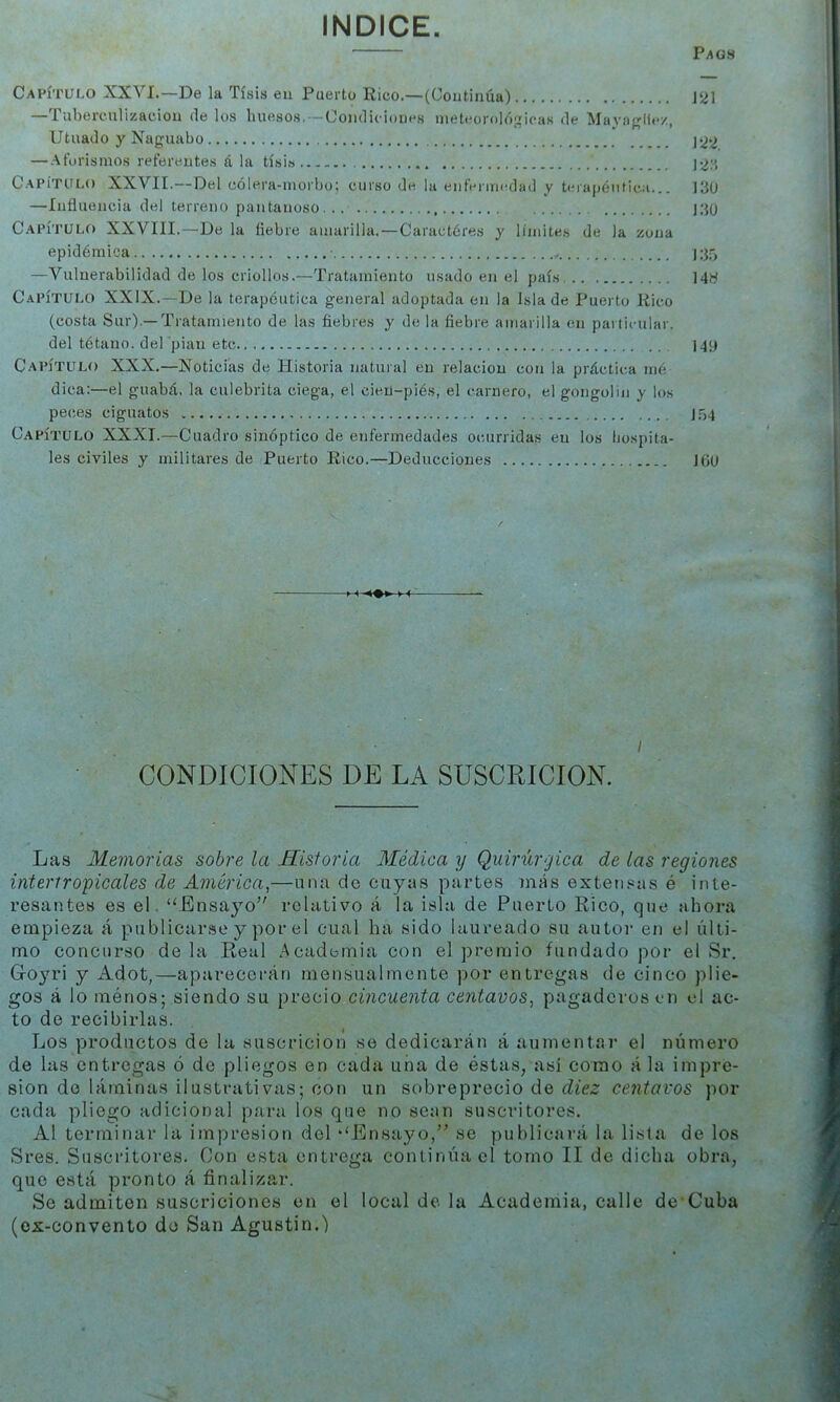 INDICE. Pags Capítulo XXVI.—De la Tisis eu Puerto Rico.—(Continúa) J21 —Tuberculización de los huesos. — Condiciones meteorolóp:icas de Ma^'íif^llez, Utuado y Naguabo — Aforismos referentes á la tísi.s ]¿;j, Capítulo XXVII.—Del cólera-morbo; curso de la enfenrn^dad y tmapéiitica... 13ü —Influencia del terreno pantanoso 130 Capítulo XXVIII.-De la fiebre amarilla. — Caractóres y límites de la zona epidémica l;j5 —Vulnerabilidad de los criollos.—Tratamiento usado en el país... 148 Capítulo XXIX.—De la terapéutica general adoptada en la Isla de Puerto Rico (costa Sur).—Tratamiento de las fiebres y de la fiebre amarilla en particular. del tétano, del pian etc 140 Capítulo XXX.—Noticias de Historia natural en relación con la práctica iné dica:—el guabá, la culebrita ciega, el cieü-piés, el carnero, el gongolin y los peces ciguatos 1.54 Capítulo XXXI.—Cuadro sinóptico de enfermedades ocurridas en los liospita- les civiles y militares de Puerto Rico.—Deducciones JGU >« I CONDICIONES DE LA SUSCRICION. Las Memorias sobre la Historia Médica y Quirúrgica de Las regiones intertropicales de América,—una de cuyas partes tnás extetisas é inte- resantes es el “Ensayo relativo á la isla de Puerto Rico, que ahora empieza á publicarse y por el cual ha sido laureado su autor en el últi- mo concurso de la Real Academia con el premio fundado por el Sr. Go3^ri y Ad.ot,—aptirecerán mensualmente por entregas de cinco plie- gos á lo menos; siendo su precio cincuenta centavos, pagaderos en el ac- to de recibirlas. Los productos de la suscricion se dedicarán á aumentar el número de las entregas ó de pliegos en cada una de éstas, así como á la impre- sión do láminas ilustrativas; con un sobreprecio de diez centavos por cada pliego adicional para los que no sean suscritores. Al terminar la impresión del “Ensayo, se publicará la lisia de los Sres. Suscritores. Con esta entrega continuad tomo II de dicha obra, que está pronto á finalizar. Se admiten suscriciones en el local de la Academia, calle de’Cuba (es-convento de San Agustín.)