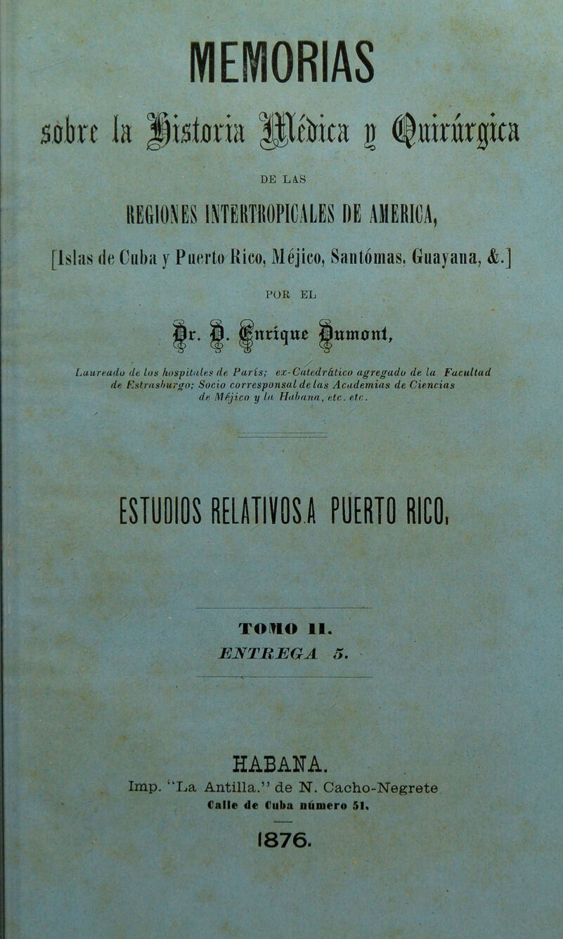MEMORIAS sobre k Jisíoria Jlébica g i^oirárgira DE LA.S KBGIOXESINTEBTIIOPICALES ÍIE AIIEBICA, [Isliis (le Ciihii y Puerto Rico, Méjico, Santómas, Guayana, &.] POR EL Ir. ffl. Knrtqjir ffltimonl, / Laurtado de los hospitales de París; ex-Caledrático agregado de la Facultad de Rstrashurgo; Socio corresponsal délas Academias de Ciencias de Méjico y lo, Habana, etc. etc. ESTUDIOS RELATIVOS i PUERTO RICO, TOm€> II. ENTREGA 5. HABANA. Imp, ‘‘La Antilla.” de N. Cacho-Negrete Calle de Cuba número 51, 1876.
