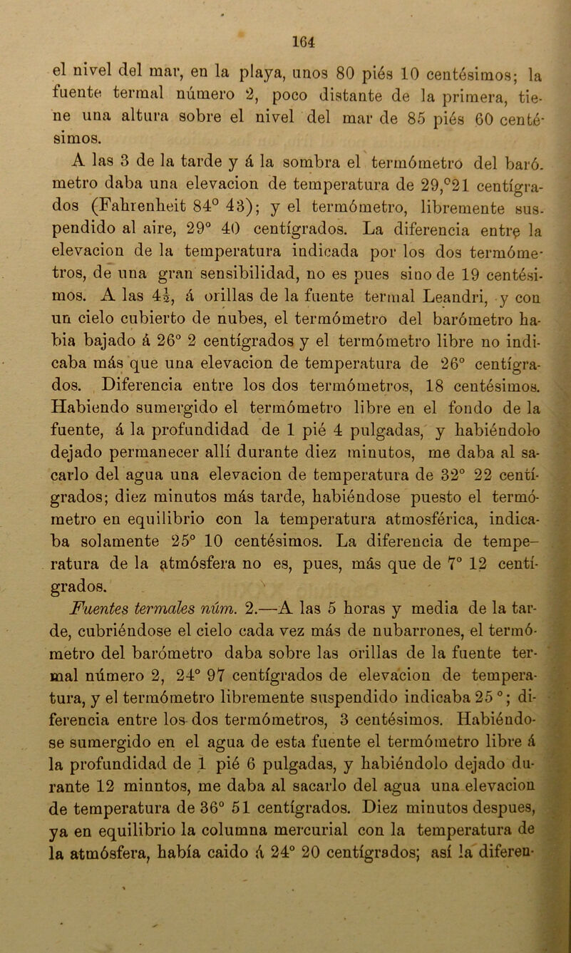 el nivel del mar, en la playa, uno3 80 piés 10 centésimos; la fuente termal número 2, poco distante de la primera, tie- ne una altura sobre el nivel del mar de 85 piés 60 cente- simos. A las 3 de la tarde y á la sombra el termómetro del baró. metro daba una elevación de temperatura de 29,^21 centígra- dos (Fabrenbeit 84° 43); y el termómetro, libremente sus- pendido al aire, 29° 40 centígrados. La diferencia entr^ la elevación de la temperatura indicada por los dos termóme- tros, de lina gran sensibilidad, no es pues sino de 19 centési- mos. A las 4^, á orillas de la fuente termal Leandri, y con un cielo cubierto de nubes, el termómetro del barómetro La- bia bajado á 26° 2 centígrados y el termómetro libre no indi- caba más que una elevación de temperatura de 26° centígra- dos. Diferencia entre los dos termómetros, 18 centésimos. Habiendo sumergido el termómetro libre en el fondo de la fuente, á la profundidad de 1 pié 4 pulgadas, y habiéndolo dejado permanecer allí durante diez minutos, me daba al sa- carlo del agua una elevación de temperatura de 32° 22 centí- grados; diez minutos más tarde, habiéndose puesto el termó- metro en equilibrio con la temperatura atmosférica, indica- ba solamente 25° 10 centésimos. La diferencia de tempe- ratura de la atmósfera no es, pues, más que de Y® 12 centí- grados. Fuentes termales núm. 2.—A las 5 horas y media de la tar- de, cubriéndose el cielo cada vez más de nubarrones, el termó- metro del barómetro daba sobre las orillas de la fuente ter- mal número 2, 24° 97 centígrados de elevación de tempera- tura, y el termómetro libremente suspendido indicaba 25 °; di- ferencia entre los dos termómetros, 3 centésimos. Habiéndo- se sumergido en el agua de esta fuente el termómetro libre á la profundidad de 1 pié 6 pulgadas, y habiéndolo dejado du- rante 12 minntos, me daba al sacarlo del agua una elevación de temperatura de 36° 51 centígrados. Diez minutos después, ya en equilibrio la columna mercurial con la temperatura de la atmósfera, había caido á 24° 20 centígrados; así la diferen-