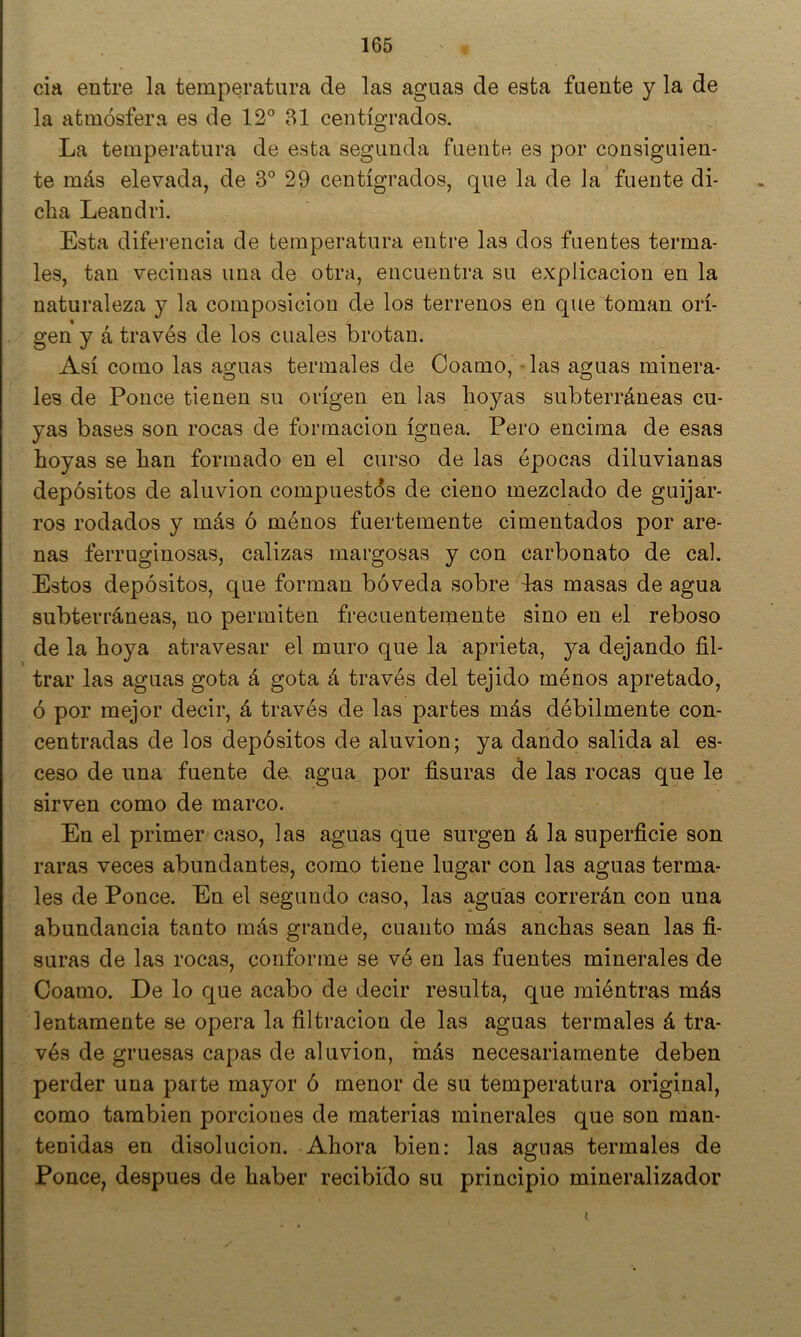 cia entre la temperatura de las aguas de esta fuente y la de la atmósfera es de 12° 31 centígrados. La temperatura de esta segunda fuentn es por consiguien- te más elevada, de 3° 29 centígrados, que la de la fuente di- cha Leandri. Esta diferencia de temperatura entre las dos fuentes terma- les, tan vecinas una de otra, encuentra su explicación en la naturaleza y la composición de los terrenos en que toman ori- gen y á través de los cuales brotan. Así como las aguas termales de Coamo, - las aguas minera- les de Ponce tienen su origen en las hoyas subterráneas cu- yas bases son rocas de formación ígnea. Pero encima de esas hoyas se han formado en el curso de las épocas diluvianas depósitos de aluvión compuestós de cieno mezclado de guijar- ros rodados y más ó ménos fuertemente cimentados por are- nas ferruginosas, calizas margosas y con carbonato de cal. Estos depósitos, que forman bóveda sobre las masas de agua subterráneas, no permiten frecuentemente sino en el reboso de la hoya atravesar el muro que la aprieta, ya dejando fil- trar las aguas gota á gota á través del tejido ménos apretado, ó por mejor decir, á través de las partes más débilmente con- centradas de los depósitos de aluvión; ya dando salida al es- ceso de una fuente de> agua por fisuras de las rocas que le sirven como de marco. En el primer caso, las aguas que surgen á la superficie son raras veces abundantes, como tiene lugar con las aguas terma- les de Ponce. En el segundo caso, las aguas correrán con una abundancia tanto más grande, cuanto más anchas sean las fi- suras de las rocas, conforme se vé en las fuentes minerales de Coamo. De lo que acabo de decir resulta, que miéntras más lentamente se opera la filtración de las aguas termales á tra- vés de gruesas capas de aluvión, más necesariamente deben perder una parte mayor ó menor de su temperatura original, como también porciones de materias minerales que son man- tenidas en disolución. Ahora bien; las aguas termales de Ponce, después de haber recibido su principio mineralizador