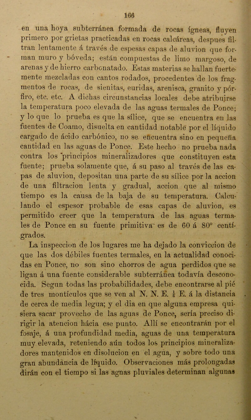 en una hoya subterránea formada de rocas ígneas, fluyen primero por grietas practicadas en rocas calcáreas, después fil- tran lentamente á través de espesas capas de aluvión cjue for- man muro y bóveda; están compuestas de limo margoso, de arenas y de hierro carbonatado. Estas materias se hallan fuerte- mente mezcladas con cantos rodados, procedentes de los frag- mentos de rocas, de sienitas, euridas, arenisca, granito y por- firo, etc. etc. A dichas circunstancias locales debe atribuirse la temperatura poco elevada de las aguas termales de Ponce; y lo que lo prueba es que la sílice, que se encuentra en las fuentes de Coamo, disuelta en cantidad notable por el líquido cargado de ácido carbónico, no sa encuentra sino en pequeña cantidad en las aguas de Ponce. Este hecho no prueba nada contra los 'principios mineralizadores que constituyen esta fuente; prueba solamente que, á su paso al través de las ca- pas de aluvión, depositan una parte de su sílice por la acción de una filtración lenta y gradual, acción que al mismo tiempo es la causa de la baja de su temperatura. Calcu- lando el espesor probable de esas capas de aluvión, es permitido creer que la temperatura de las aguas terma- les de Ponce en su fuente primitiva' es de 60 á 80° centí- grados. La inspección de los lugares me ha dejado la convicción de que las dos débiles fuentes termales, en la actualidad conoci- das en Ponce, no son sino chorros de agua perdidos que se ligan á una fuente considerable subterránea todavía descono- cida. Según todas las probabilidades, debe encontrarse al pié de tres montículos que se ven al N. N. E. I E. á la distancia de cerca de media legua; y el dia en que alguna empresa qui- siera sacar provecho de las aguas de Ponce, sería preciso di- rigir la atención hácia ese punto. Allí se encontrarán por el fosaje, á una profundidad media, aguas de una temperatura muy elevada, reteniendo aún todos los principios mineraliza- dores mantenidos en disolución en el agua, y sobre todo una gran abundancia de líquido. Observaciones más prolongadas dirán con el tiempo si las agnas pluviales determinan algunas r