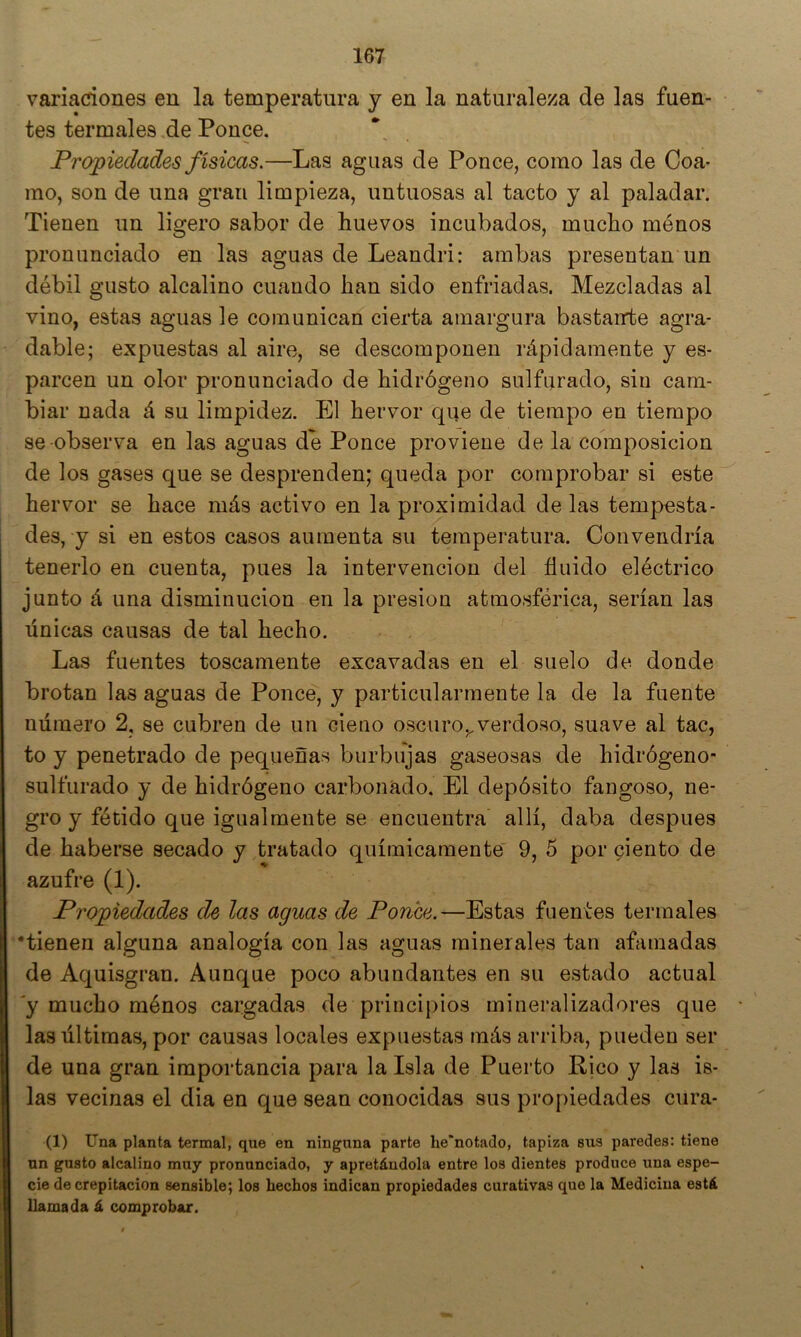 variaciones en la temperatura y en la naturaleza de las fuen- tes termales de Ponce. Propiedades físicas.—Las aguas de Ponce, como las de Coa- mo, son de una gran limpieza, untuosas al tacto y al paladar. Tienen un ligero sabor de huevos incubados, mucho ménos pronunciado en las aguas de Leandri: ambas presentan un débil gusto alcalino cuando han sido enfriadas. Mezcladas al vino, estas aguas le comunican cierta amargura bastairte agra- dable; expuestas al aire, se descomponen rápidamente y es- parcen un olor pronunciado de hidrógeno sulfurado, sin cam- biar nada á su limpidez. El hervor que de tiempo en tiempo se observa en las aguas de Ponce proviene de la composición de los gases que se desprenden; queda por comprobar si este hervor se hace más activo en la proximidad de las tempesta- des, y si en estos casos aumenta su temperatura. Convendría tenerlo en cuenta, pues la intervención del fluido eléctrico junto á una disminución en la presión atmosférica, serían las únicas causas de tal hecho. Las fuentes toscamente excavadas en el suelo de donde brotan las aguas de Ponce, y particularmente la de la fuente número 2, se cubren de un cieno oscuro,,verdoso, suave al tac, to y penetrado de pequeñas burbujas gaseosas de hidrógeno- sulfurado y de hidrógeno carbonado. El depósito fangoso, ne- gro y fétido que igualmente se encuentra allí, daba después de haberse secado y tratado químicamente 9, 5 por ciento de azufre (1). Propiedades de las aguas de Ponce.—Estas fuentes termales •tienen alguna analogía con las aguas minerales tan afamadas de Aquisgran. Aunque poco abundantes en su estado actual 'y mucho ménos cargadas de principios mineralizadores que las últimas, por causas locales expuestas más arriba, pueden ser de una gran importancia para la Isla de Puerto Rico y las is- las vecinas el dia en que sean conocidas sus propiedades cura- (1) Una planta termal, que en ninguna parte he'notado, tapiza sus paredes; tiene un gusto alcalino muy pronunciado, y apretándola entre los dientes produce una espe- cie decrepitación sensible; los hechos indican propiedades curativas que la Medicina está llamada á comprobar.