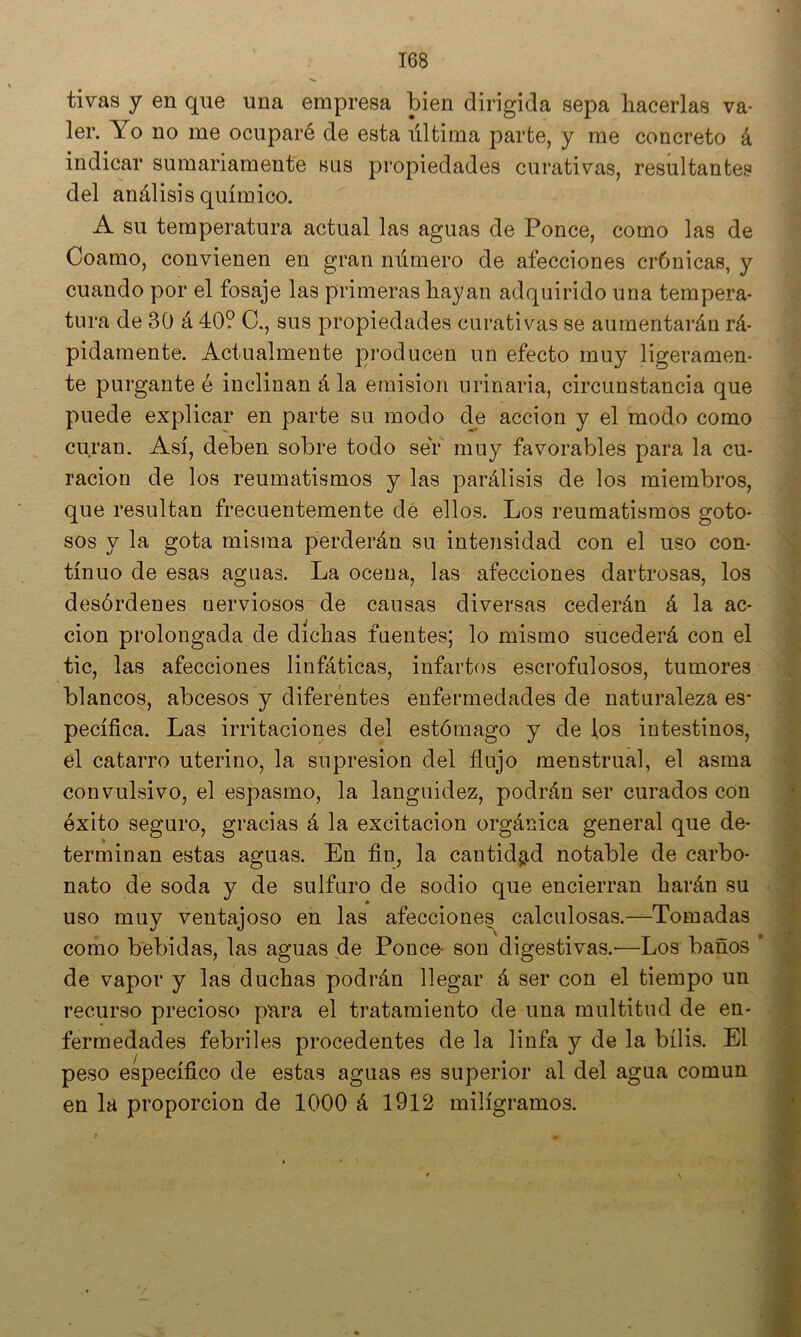 tivas y en que una empresa bien dirigida sepa hacerlas va- ler. Yo no me ocuparé de esta última parte, y me concreto á indicar sumariamente bus propiedades curativas, resultantes del análisis químico. A su temperatura actual las aguas de Ponce, como las de Coamo, convienen en gran número de afecciones crónicas, y cuando por el fosaje las primeras hayan adquirido una tempera- tura de 30 á 40? C., sus propiedades curativas se aumentarán rá- pidamente. Actualmente producen un efecto muy ligeramen- te purgante é inclinan á la emisión urinaria, circunstancia que puede explicar en parte su modo de acción y el modo como curan. Así, deben sobre todo ser muy favorables para la cu- ración de los reumatismos y las parálisis de los miembros, que resultan frecuentemente dé ellos. Los reumatismos goto- sos y la gota misma perderán su intensidad con el uso con- tinuo de esas ascuas. La ocena, las afecciones dartrosas, los desórdenes nerviosos de causas diversas cederán á la ac- ción prolongada de dichas fuentes; lo mismo sucederá con el tic, las afecciones linfáticas, infartos escrofulosos, tumores blancos, abcesos y diferentes enfermedades de naturaleza es- pecífica. Las irritaciones del estómago y de los intestinos, el catarro uterino, la supresión del flujo menstrual, el asma convulsivo, el espasmo, la languidez, podrán ser curados con éxito seguro, gracias á la excitación orgánica general que de- terminan estas aguas. En fin, la cantidad notable de carbo- nato de soda y de sulfuro de sodio que encierran harán su uso muy ventajoso en las afecciones calculosas.—Tomadas como bebidas, las aguas de Ponce- son digestivas.—Los baños * de vapor y las duchas podrán llegar á ser con el tiempo un recurso precioso para el tratamiento de una multitud de en- fermedades febriles procedentes de la linfa y de la bilis. El peso específico de estas aguas es superior al del agua común en la proporción de 1000 á 1912 miligramos.