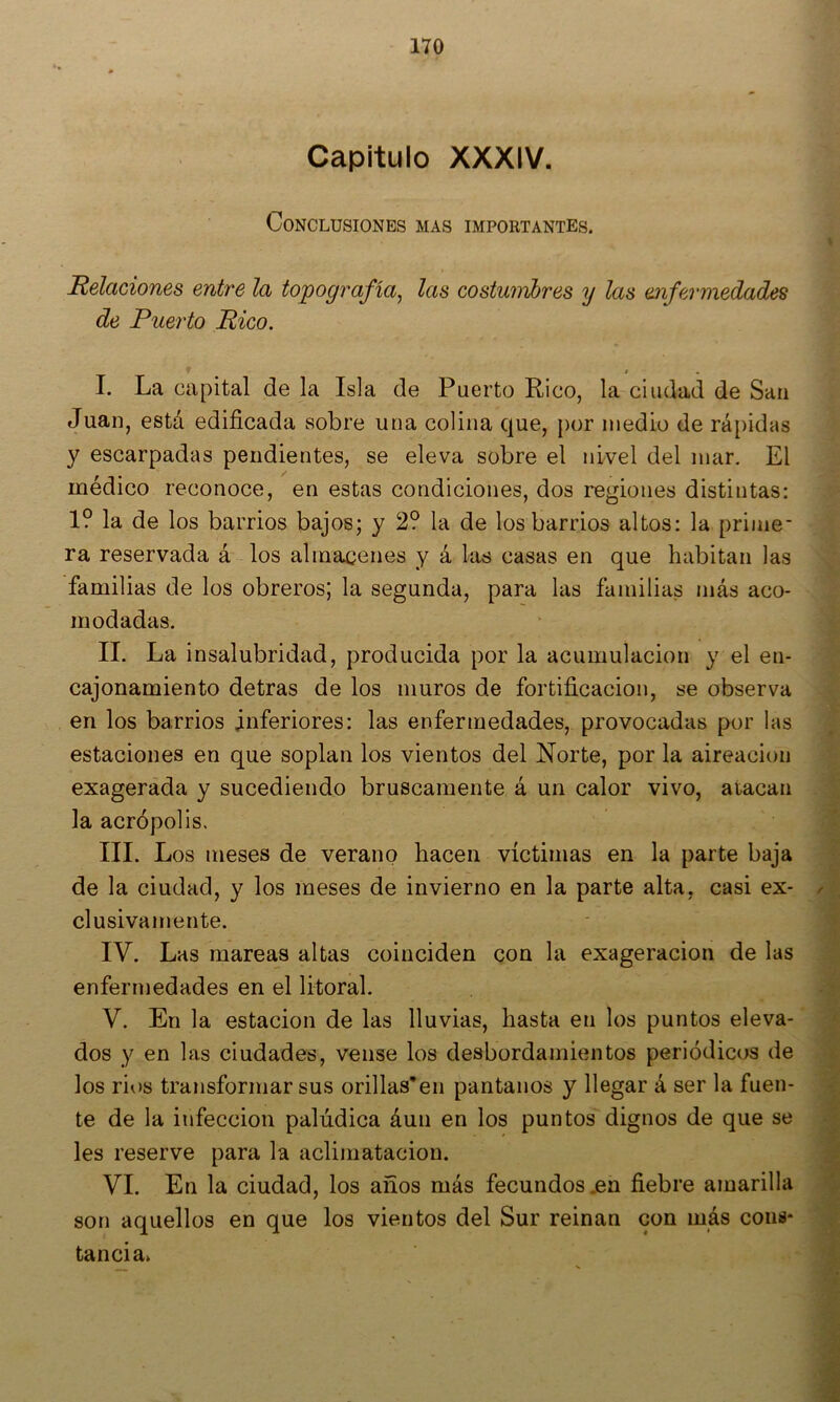 Capitulo XXXIV. Conclusiones mas importantes. Relaciones entre la topografía^ las costumbres y las enfermedades de Puerto Rico. t • I. La capital de la Isla de Puerto Rico, la ciudad de San Juan, está edificada sobre una colina que, por medio de rápidas y escarpadas pendientes, se eleva sobre el nivel del mar. El médico reconoce, en estas condiciones, dos regiones distintas: 1? la de los barrios bajos; y 2? la de los barrios altos: la prime- ra reservada á los almacenes y á las casas en que habitan las familias de los obreros; la segunda, para las familias más aco- modadas. II. La insalubridad, producida por la acumulación y el en- cajonamiento detras de los muros de fortificación, se observa en los barrios inferiores: las enfermedades, provocadas por las estaciones en que soplan los vientos del Norte, por la aireación exagerada y sucediendo bruscamente á un calor vivo, atacan la acrópolis, III. Los meses de verano hacen víctimas en la parte baja de la ciudad, y los meses de invierno en la parte alta, casi ex- clusivamente. IV. Las mareas altas coinciden con la exageración de las enfermedades en el litoral. V. En la estación de las lluvias, hasta en los puntos eleva- dos y en las ciudades, vense los desbordamientos periódicos de los rios transformar sus orillas’en pantanos y llegar á ser la fuen- te de la infección palúdica áun en los puntos dignos de que se les reserve para la aclimatación. VI. En la ciudad, los años más fecundos .en fiebre amarilla son aquellos en que los vientos del Sur reinan con más coins* tanda»