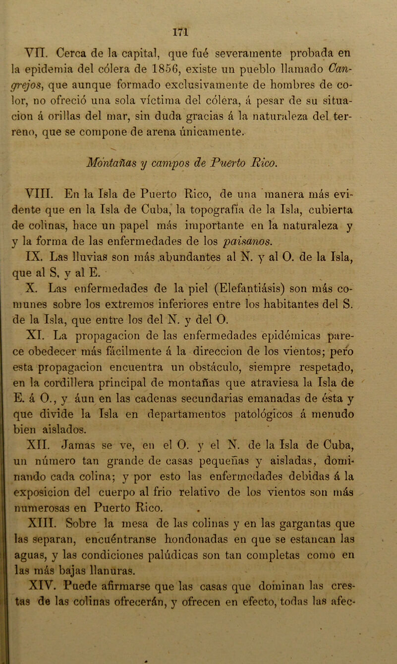 VII. Cerca de la capital, que fué severamente probada en la epidemia del cólera de 1856, existe un pueblo llamado Can- gr'ejos, que aunque formado exclusivamente de hombres de co- lor, no ofreció una sola víctima del cólera, á pesar de su situa- ción á orillas del mar, sin duda gracias á la naturaleza del ter- reno, que se compone de arena únicamente. Montañas y campos de Puerto Rico. VIII. En la Isla de Puerto Rico, de una manera más evi- dente que en la Isla de Cuba, la topografía de la Isla, cubierta de colinas, hace un papel más importante en la naturaleza y y la forma de las enfermedades de los paisanos. IX. Las lluvias son más abundantes al N. y al O. de la Isla, que al S, y al E, • X. Las enfermedades de la piel (Elefantiásis) son más co- munes sobre los extremos inferiores entre los habitantes del S. de la Isla, que entre los del N. y del O. XI. La propagación de las enfermedades epidémicas pare- ce obedecer más fácilmente á la dirección de los vientos; pero esta propagación encuentra un obstáculo, siempre respetado, en la cordillera principal de montañas que atraviesa la Isla de E. á O., y áun en las cadenas secundarias emanadas de ésta y que divide la Isla en departamentos patológicos á menudo bien aislados. XII. Jamas se ve, en el O. y el N. de la Isla de Cuba, un número tan grande de casas pequeñas y aisladas, domi- nando cada colina; y por esto las enfermedades debidas á la exposición del cuerpo al frió relativo de los vientos son más numerosas en Puerto Rico. XIII. Sobre la mesa de las colinas y en las gargantas que las separan, encuéntranse hondonadas en que se estancan las aguas, y las condiciones palúdicas son tan completas como en las más bajas llanuras. XIV. Puede afirmarse que las casas que dominan las cres- tas de las colinas ofrecerán, y ofrecen en efecto, todas las afee-