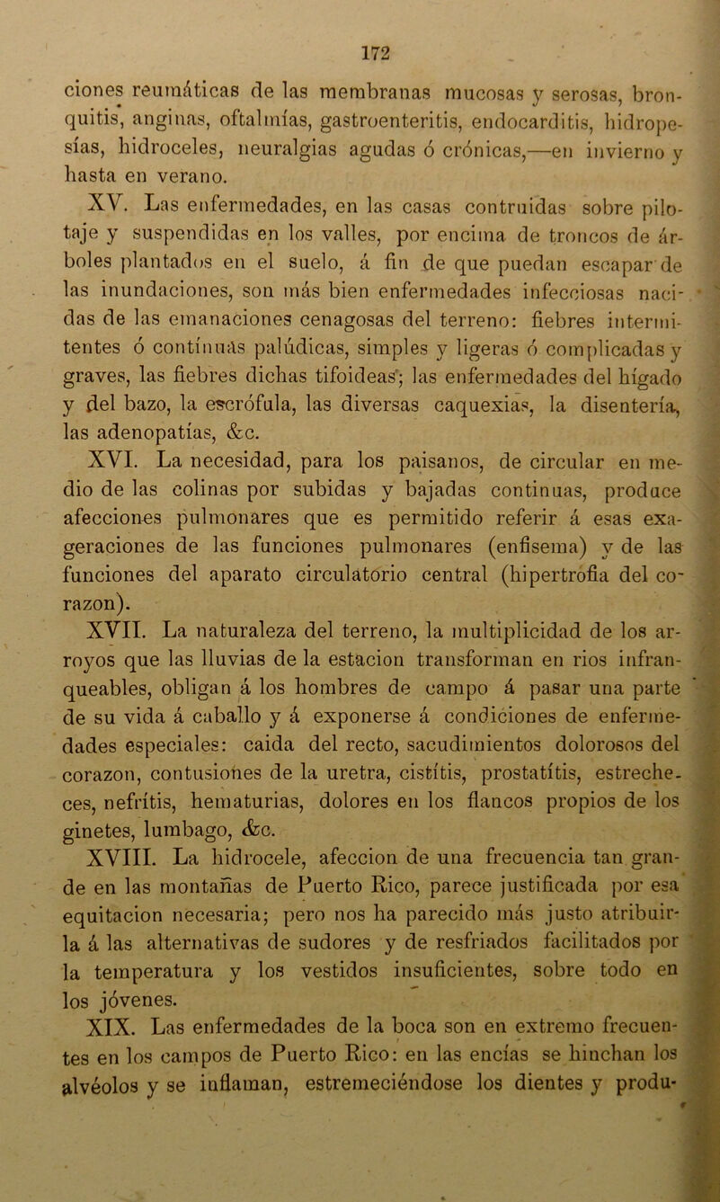clones reumáticas de las membranas mucosas y serosas, bron- quitis, anginas, oftalmías, gastroenteritis, endocarditis, hidrope- sías, hidroceles, neuralgias agudas ó crónicas,—en invierno y hasta en verano. XV. Las enfermedades, en las casas contruidas sobre pilo- taje y suspendidas en los valles, por encima de troncos de ár- boles plantados en el suelo, á fin de que puedan escapar de las inundaciones, son más bien enfermedades infecciosas naci- •  das de las emanaciones cenagosas del terreno: fiebres interjni- tentes ó continuas palúdicas, simples y ligeras ó com[)licadas y graves, las fiebres dichas tifoideas; las enfermedades del hígado y del bazo, la e^rófula, las diversas caquexias, la disentería, las adenopatías, &c. XVI. La necesidad, para los paisanos, de circular en me- dio de las colinas por subidas y bajadas continuas, produce afecciones pulmonares que es permitido referir á esas exa- geraciones de las funciones pulmonares (enfisema) y de las funciones del aparato circulatorio central (hipertrofia del co- razón). ? XVII. La naturaleza del terreno, la multiplicidad de los ar- royos que las lluvias de la estación transforman en rios infran- '.í, queables, obligan á los hombres de campo á pasar una parte ' | de su vida á caballo y á exponerse á condiciones de enferme- ^ dades especiales: caida del recto, sacudimientos dolorosos del m corazón, contusiones de la uretra, cistitis, prostatítis, estreche. M ces, nefritis, hematurias, dolores en los flancos propios de los 1 ginetes, lumbago, <fec. -M XVIIL La hidrocele, afección de una frecuencia tan gran- m de en las montañas de Puerto Rico, parece justificada por esa equitación necesaria; pero nos ha parecido más justo atribuir- S la á las alternativas de sudores y de resfriados facilitados por ^ la temperatura y los vestidos insuficientes, sobre todo en JH los jóvenes. XIX. Las enfermedades de la boca son en extremo frecuen- tes en los campos de Puerto Rico: en las encías se hinchan los S alvéolos y se inflaman, estremeciéndose los dientes y produ* S