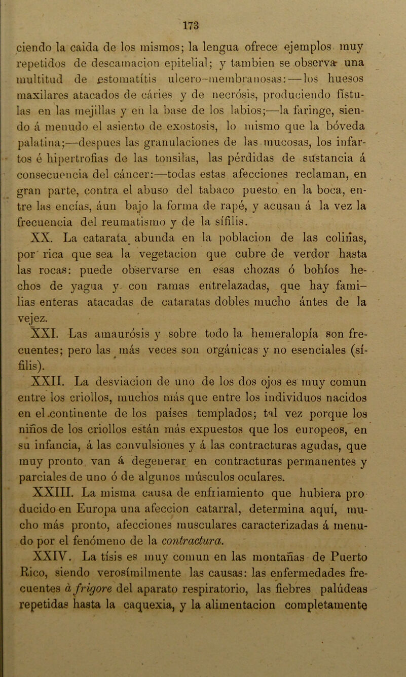 ciendo la caída de los mismos; la lengua ofrece ejemplos muy repetidos de descamación epitelial; y también se observa una multitud de estomatitis ulcero-inembi'aliosas: — los huesos maxilares atacados de cáries y de necrosis, produciendo fístu- las en las mejillas y en la base de los labios;—la faringe, sien- do á menudo el asiento de exostosis, lo mismo que la bóveda palatina;—después las granulaciones de las mucosas, los infar- - tos é hipertrofias de las tonsilas, las pérdidas de sustancia á consecuencia del cáncer:—todas estas afecciones reclaman, en gran parte, contra el abuso dél tabaco puesto, en la boca, en- tre las encías, áun bajo la forma de rapé, y acusan á la vez la frecuencia del reumatismo y de la sífilis. XX. La catarata^ abunda en la población de las colinas, por' rica que sea la vegetación que cubre de verdor hasta las rocas: puede observarse en esas chozas ó bohíos he- chos de yagua y- con ramas entrelazadas, que hay fami- lias enteras atacadas de cataratas dobles mucho ántes de la vejez, XXL Las amaurosis y sobre todo la hemeralopía son fre- cuentes; pero las más veces son orgánicas y no esenciales (sí- filis). XXII. La desviación de uno de los dos ojos es muy común entre los criollos, muchos más que entre los individuos nacidos en el .continente de los países templados; tal vez porque los niños de los criollos están más expuestos que los europeos, en su infancia, á las convulsiones y á las contracturas agudas, que muy pronto, van á degenerar en contracturas permanentes y parciales de uno ó de algunos músculos oculares. XXIII. La misma causa de enfriamiento que hubiera pro ducido en Europa una afección catarral, determina aquí, mu- cho más pronto, afecciones musculares caracterizadas á menu- do por el fenómeno de la contractura. XXIV. La tisis es muy común en las montañas de Puerto Rico, siendo verosímilmente las causas: las enfermedades fre- cuentes a fvigore del aparato respiratorio, las fiebres paludeas repetidas hasta la caquexia, y la alimentación completamente