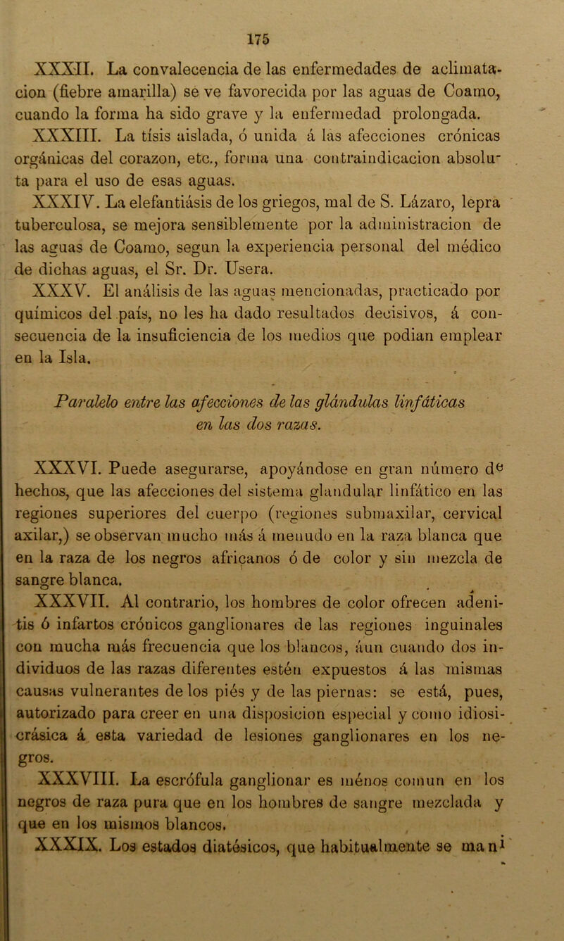 XXXTT. La convalecencia de las enfermedades de aclimata- ción (fiebre amarilla) se ve favorecida por las aguas de Coamo, cuando la forma ha sido grave y la enfermedad prolongada. XXXIII. La tisis aislada, ó unida á las afecciones crónicas orgánicas del corazón, etc., forma una contraindicación absolu ta para el uso de esas aguas. XXXIV. La elefantiasis de los griegos, mal de S. Lázaro, lepra tuberculosa, se mejora sensiblemente por la administración de las aguas de Coamo, según la experiencia personal del médico de dichas aguas, el Sr. Dr. lisera. XXXV. El análisis de las aguas mencionadas, practicado por químicos del país, no les ha dado resultados decisivos, á con- secuencia de la insuficiencia de los medios que podian emplear en la Isla. * Paralelo entre las afecciones de las glándulas linfáticas en las dos razas. XXXVI. Puede asegurarse, apoyándose en gran número d^ hechos, que las afecciones del sistema glandular linfático en las regiones superiores del cuerpo (regiones submaxilar, cervical axilar,) se observan mucho más á menudo en la raza blanca que en la raza de los negros africanos ó de color y sin mezcla de sangre blanca. ' j) XXXVII. Al contrario, los hombres de color ofrecen adeni- tis ó infartos crónicos ganglionares de las regiones inguinales con mucha más frecuencia que los blancos, áun cuando dos in- dividuos de las razas diferentes estén expuestos á las mismas causas vulnerantes de los piés y de las piernas: se está, pues, autorizado para creer en una disposición especial y como idiosi- crásica á esta variedad de lesiones ganglionares en los ne- gros. XXXVIII. La escrófula ganglionar es inénos común en los negros de raza pura que en los hombres de sangre mezclada y que en los mismos blancos. XXXIX. Los estados diatésicos, que habitualmente se man^