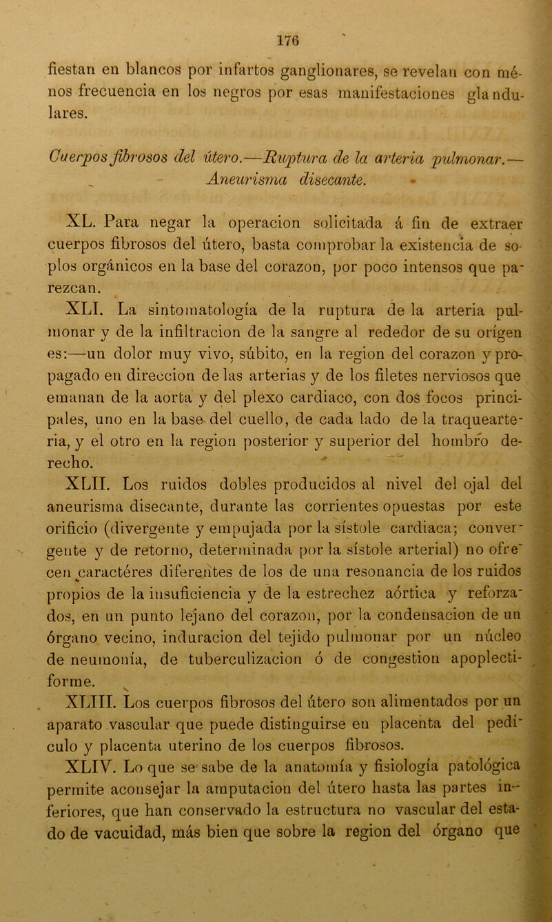 fiestan en blancos por infartos ganglionares, se revelan con mé- nos frecuencia en los negros por esas manifestaciones gla ndu- lares. Cuerpos fibrosos del útero.—Ruptura de la arteria pulmonar.'— Aneurisma disecante. XL. Para negar la operación solicitada á fin de extraer cuerpos fibrosos del útero, basta comprobar la existencia de so- plos orgánicos en la base del corazón, por poco intensos que pa- rezcan. XLI. La sintoinatología de la ruptura de la arteria pul- monar y de la infiltración de la sangre al rededor de su origen es:—un dolor muy vivo, súbito, en la región del corazón y pro- pagado en dirección de las arterias y de los filetes nerviosos que emanan de la aorta y del plexo cardiaco, con dos focos princi- pales, uno en la base del cuello, de cada lado de la traquearte- ria, y el otro en la región posterior y superior del hombro de- recho. XLII. Los ruidos dobles producidos al nivel del ojal del aneurisma disecante, durante las corrientes opuestas por este orificio (divergente y empujada por la sístole cardiaca; conver- gente y de retorno, determinada por la sístole arterial) no ofre cen caractéres diferentes de los de una resonancia de los ruidos propios de la insuficiencia y de la estrechez aórtica y reforza- dos, en un punto lejano del corazón, por la condensación de un órgano vecino, induración del tejido pulmonar por un núcleo de neumonía, de tuberculización ó de congestión apoplecti- forme. XLIII. Los cuerpos fibrosos del útero son alimentados por un aparato vascular que puede distinguirse en placenta del pedí- culo y placenta uterino de los cuerpos fibrosos. XLIV. Lo que se'sabe de la anatomía y fisiología patológica permite aconsejar la amputación del útero hasta las portes in- feriores, que han conservado la estructura no vascular del esta- do de vacuidad, más bien que sobre la región del órgano que