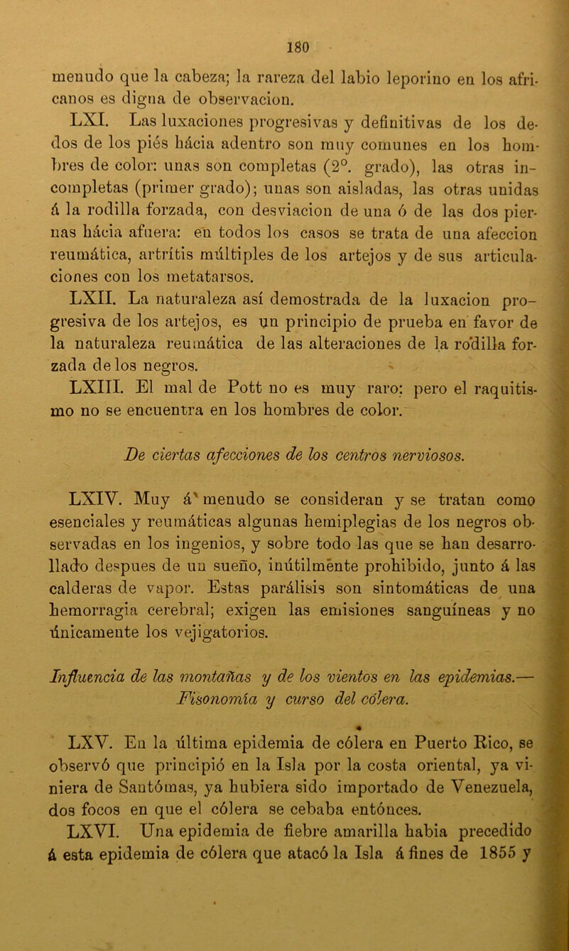 * menudo que la cabeza; la rareza del labio leporino en los afri- canos es digna de observación. LXI. Las luxaciones progresivas y definitivas de los de- dos de los piés hácia adentro son muy comunes en los hom- bres de color: unas son completas (2°. grado), las otras in- completas (primer grado); unas son aisladas, las otras unidas á la rodilla forzada, con desviación de una 6 de las dos pier- nas hácia afuera: en todos los casos se trata de una afección reumática, artritis múltiples de los artejos y de sus articula- ciones con los metatarsos. LXII. La naturaleza así demostrada de la luxación pro- gresiva de los artejos, es \in principio de prueba en favor de la naturaleza reumática de las alteraciones de la ro'dilla for- zada délos negros. LXIII. El mal de Pott no es muy raro: pero el raquitis- mo no se encuentra en los hombres de color. De ciertas afecciones de los centros nerviosos. LXIV. Muy á' menudo se consideran y se tratan como esenciales y reumáticas algunas hemiplegias de los negros ob- servadas en los ingenios, y sobre todo las que se han desarro- llado después de un sueño, inútilmente prohibido, junto á las calderas de vapor. Estas parálisis son sintomáticas de una hemorragia cerebral; exigen las emisiones sanguíneas y no únicamente los vejigatorios. Influencia de las montañas y de los vientos en las epidemias.— Fisonomía y curso del cólera. LXV. En la última epidemia de cólera en Puerto E-ico, se observó que principió en la Isla por la costa oriental, ya vi- niera de Santómas, ya hubiera sido importado de Venezuela, dos focos en que el cólera se cebaba entónces. LXVI. Una epidemia de fiebre amarilla habia precedido á esta epidemia de cólera que atacó la Isla á fines de 1855 y
