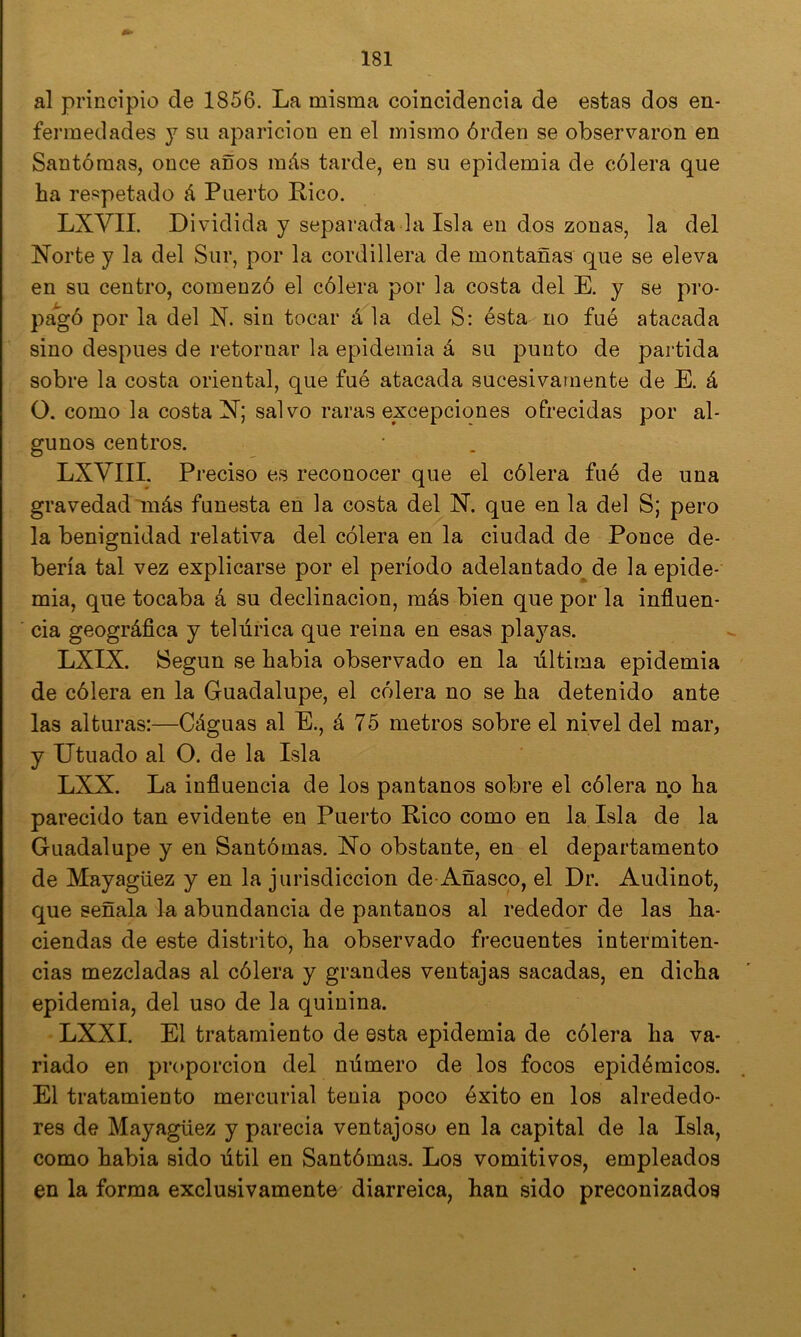 al principio de 1856. La misma coincidencia de estas dos en- fermedades y su aparición en el mismo órden se observaron en Santómas, once anos más tarde, en su epidemia de cólera que ha respetado á Puerto Rico. LXVII. Dividida y separada la Isla en dos zonas, la del Norte y la del Sur, por la cordillera de montañas que se eleva en su centro, comenzó el cólera por la costa del E. y se pro- pagó por la del N. sin tocar á la del S: ésta no fuó atacada sino después de retornar la epidemia á su punto de partida sobre la costa oriental, que fuó atacada sucesivamente de E. á O. como la costa N; salvo raras excepciones ofrecidas por al- gunos centros. LXVIII. Preciso es reconocer que el cólera fué de una gravedad más funesta en la costa del N. que en la del S; pero la benignidad relativa del cólera en la ciudad de Ponce de- bería tal vez explicarse por el período adelantado de la epide- mia, que tocaba á su declinación, más bien que por la influen- cia geográflca y telúrica que reina en esas playas. LXIX. Según se habia observado en la última epidemia de cólera en la Guadalupe, el cólera no se ha detenido ante las alturas:—Cáguas al E., á 75 metros sobre el nivel del mar, y Titilado al O. de la Isla LXX. La influencia de los pantanos sobre el cólera no ha parecido tan evidente en Puerto Rico como en la Isla de la Guadalupe y en Santómas. No obstante, en el departamento de Mayagüez y en la jurisdicción de-Añasco, el Dr. Audinot, que señala la abundancia de pantanos al rededor de las ha- ciendas de este distrito, ha observado frecuentes intermiten- cias mezcladas al cólera y grandes ventajas sacadas, en dicha epidemia, del uso de la quinina. LXXI. El tratamiento de esta epidemia de cólera ha va- riado en proporción del número de los focos epidémicos. El tratamiento mercurial tenia poco éxito en los alrededo- res de Mayagüez y parecia ventajoso en la capital de la Isla, como habia sido útil en Santómas. Los vomitivos, empleados en la forma exclusivamente diarreica, han sido preconizados