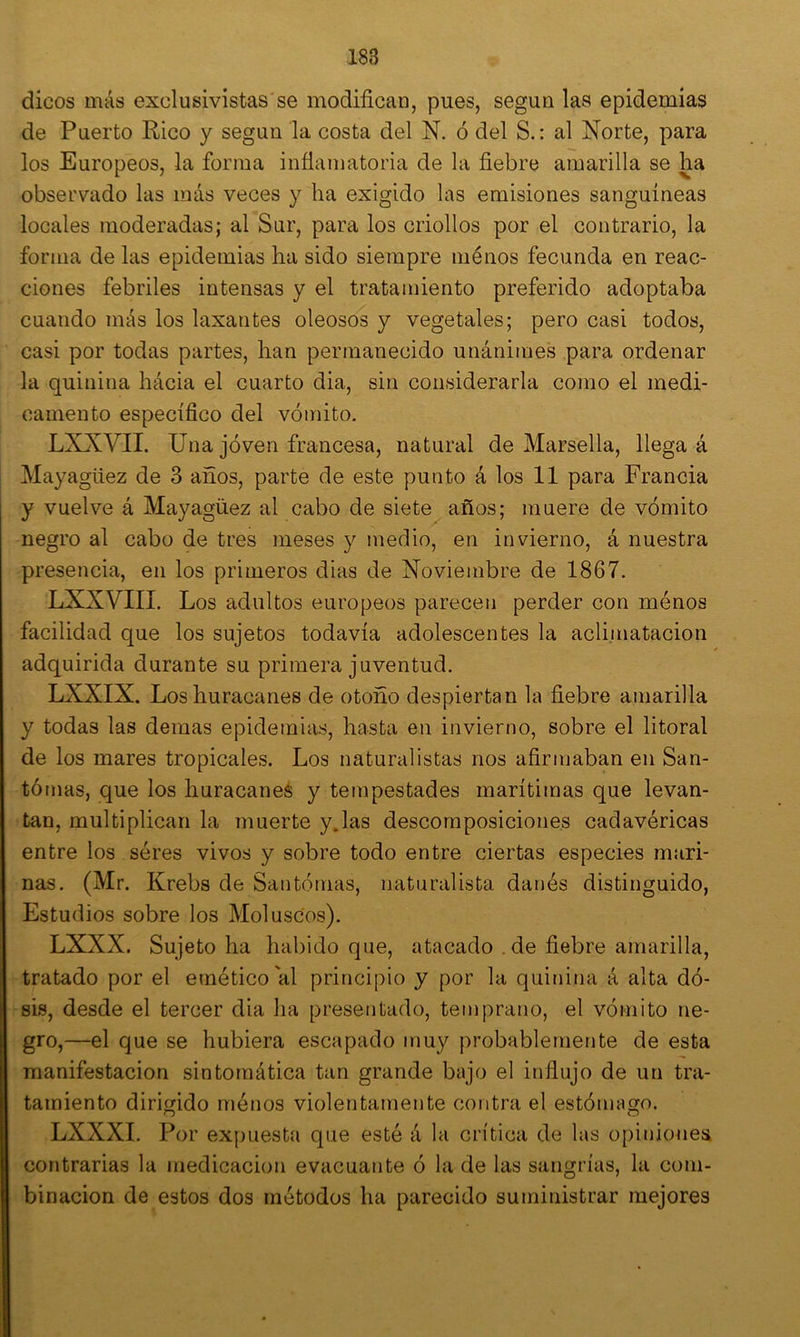 dicos más exclusivistas'se modifican, pues, según las epidemias de Puerto Rico y según la costa del N. ó del S.: al Norte, para los Europeos, la forma infiamatoria de la fiebre amarilla se ha observado las más veces y ha exigido las emisiones sanguíneas locales moderadas; al Sur, para los criollos por el contrario, la forma de las epidemias ha sido siempre ménos fecunda en reac- ciones febriles intensas y el tratamiento preferido adoptaba cuando más los laxantes oleosos y vegetales; pero casi todos, casi por todas partes, han permanecido unánimes para ordenar la quinina hácia el cuarto dia, sin considerarla como el medi- camento específico del vómito, LXXVII. Una jóven francesa, natural de Marsella, llega á Mayagüez de 3 años, parte de este punto á los 11 para Francia y vuelve á Mayagüez al cabo de siete años; muere de vómito negro al cabo de tres meses y medio, en invierno, á nuestra presencia, en los primeros dias de Noviembre de 1867. LXXVIIL Los adultos europeos parecen perder con ménos facilidad que los sujetos todavía adolescentes la aclimatación adquirida durante su primera juventud. LXXIX. Los huracanes de otoño despiertan la fiebre amarilla y todas las demas epidemias, hasta en invierno, sobre el litoral de los mares tropicales. Los naturalistas nos afirmaban en San- tómas, que los huracane^ y tempestades marítimas que levan- tan, multiplican la muerte y.las descomposiciones cadavéricas entre ios séres vivos y sobre todo entre ciertas especies mari- nas. (Mr. Krebs de Santómas, naturalista danés distinguido, Estudios sobre los Moluscos). LXXX. Sujeto ha habido que, atacado . de fiebre amarilla, tratado por el emético al principio y por la quinina á alta dó- sis, desde el tercer dia ha presentado, temprano, el vómito ne- gro,—el que se hubiera escapado muy probablemente de esta manifestación sintomática tan grande bajo el influjo de un tra- tamiento dirigido ménos violentamente contra el estómago. LXXXI. Por expuesta que esté á la crítica de las opiniones contrarias la medicación evacuante ó la de las sangrías, la com- binación de estos dos métodos ha parecido suministrar mejores