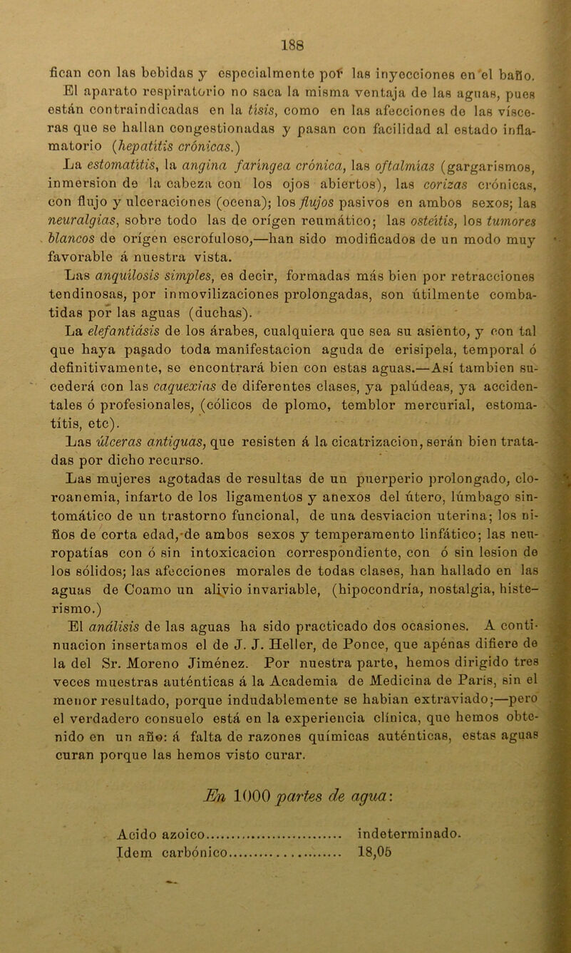 fican con las bebidas y cspocialmento poí las inyecciones en'el bafio. El aparato respiratorio no saca la misma ventaja de las aguas, pues están contraindicadas en la tisis, como en las afecciones de las visce- ras que se hallan congestionadas y pasan con facilidad al estado infla- matorio {hepatitis crónicas.) La estomatitis, la angina faringea crónica, las oftalmias (gargarismos, inmersión de la cabeza con los ojos abiertos), las corizas crónicas, con flujo y ulceraciones (ocena); los flujos pasivos en ambos sexos; las neuralgias, sobre todo las de origen reumático; las osteítis, los tumores blancos de origen escrofuloso,—han sido modiflcados de un modo muy favorable á nuestra vista. Las anquilosis simples, es decir, formadas más bien por retracciones tendinosas, por inmovilizaciones prolongadas, son útilmente comba- tidas por las aguas (duchas). La elefantiásis de los árabes, cualquiera que sea su asiento, y con tal que haya pasado toda manifestación aguda de erisipela, temporal ó ;í- definitivamente, se encontrará bien con estas aguas.—Asi también su- |; cederá con las caquexias de diferentes clases, ya palúdeas, ya acciden- tales ó profesionales, (cólicos de plomo, temblor mercurial, estoma- títis, etc). te Las úlceras antiguas, que resisten á la cicatrización, serán bien trata- » das por dicho recurso. ' ‘M Las mujeres agotadas de resultas de un puerperio prolongado, cío- 'm roanemia, infarto de los ligamentos y anexos del útero, lúmbago sin- * tomático de un trastorno funcional, de una desviación uterina; los ni- jB ños de corta edad,*de ambos sexos y temperamento linfático; las neu- a ropatias con ó sin intoxicación correspondiente, con ó sin lesión de ¡S los sólidos; las afecciones morales de todas clases, han hallado en las aguas de Coamo un alivio invariable, (hipocondría, nostalgia, histe- 3 rismo.) 9 El análisis de las aguas ha sido practicado dos ocasiones. A conti- .w nuacion insertamos el de J. J. Heller, de Ponce, que apénas difiere de 9 la del Sr. Moreno Jiménez. Por nuestra parte, hemos dirigido tres S veces muestras auténticas á la Academia de Medicina de París, sin el 9 menor resultado, porque indudablemente se habian extraviado;—pero .9 el verdadero consuelo está en la experiencia clínica, que hemos obte- nido en un año; á falta de razones químicas auténticas, estas aguas 9 curan porque las hemos visto curar. En partes de agua: ^ Acido azoico Idem carbónico indeterminado. 18,05