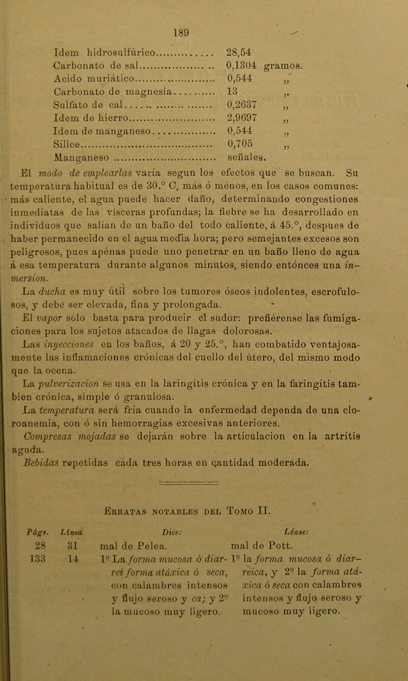 Idem hidrosulfúrico 28,54 Carbonato de sal 0,1304 gramos. Acido muriático 0,544 „ Carbonato de magnesia 13 ,, Sulfato de cal 0,2637 „ Idem de hierro 2,9697 „ Idem de manganeso 0,544 „ Sílice ■ 0,705 „ Manganeso < señales. El modo de emplearlas varía según los efectos que se buscan. Su temperatura habitual es de 30.° C, más ó ménos, en los casos comunes: más caliente, el agua puede hacer daño, determinando congestiones inmediatas de las visceras profundas; la fiebre se ha desarrollado en individuos que salian de un baño del todo caliente, á 45.°, después de haber permanecido en el agua mecTia hora; pero semejantes excesos son peligrosos, pues apenas puede uno penetrar en un baño lleno de agua á esa temperatura durante algunos minutos, siendo entonces una in- mersión. \ La ducha es muy útil sobre los tumores óseos indolentes, escrofulo- sos, y debe ser elevada, fina y prolongada. £1 vapor solo basta para producir el sudor: prefiérense las fumiga- ciones para los sujetos atacados de llagas dolorosas. Las inyecciones en los baños, á 20 y 25.°, han combatido ventajosa- mente las inflamaciones crónicas del cuello del útero, del mismo modo que la ocena. La -pulverización se usa en la laringitis crónica y en la faringitis tam- bién crónica, simple ó granulosa. La temperatura será fria cuando la enfermedad dependa de una clo- roaneraia, con ó sin hemorragias excesivas anteriores. Compresas mojadas se dejarán sobre la articulación en la artritis aguda. . . Bebidas repetidas cada tres horas en qantidad moderada. Erratas notables del Tomo II. Págs. ¡Anea Dice: Léase: 28 31 mal de Pelea. mal de Pott. 133 14 ha for?na mucosa ó'diar- 1° \a forma mucosa ó diar- rei forma atáxica 6 seca, reica,y 2° la forma atá- con calambres intensos ¿cica óSfca con calambres y flujo seroso y ca; y 2° intensos y flujo seroso y la mucoso muy ligero. mucoso muy ligero. N