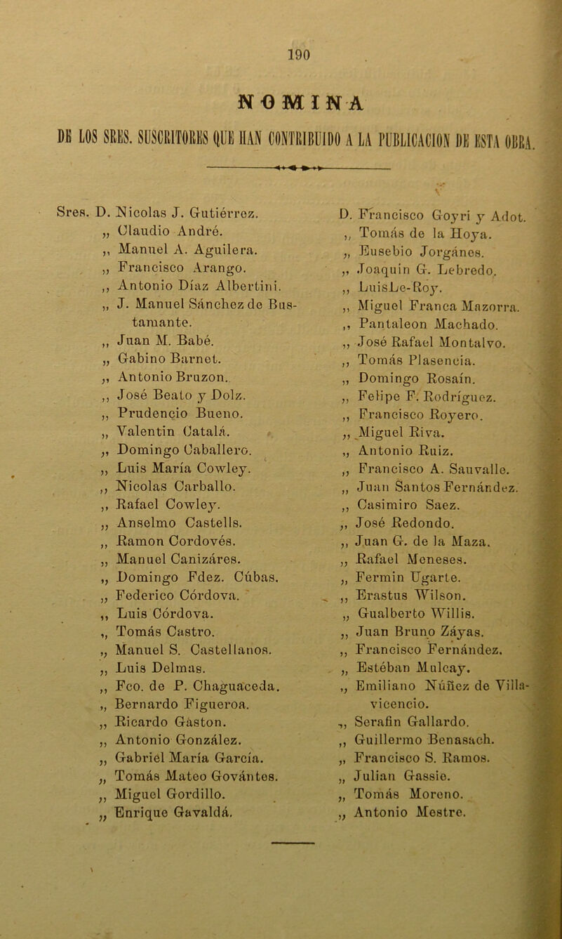 NOMINA M LOS SRES. SllSClllTORiS OUE HAN CONTRIBUIDO A LA PUBLICACION DE ESTA OBRA. ^ Srefl. D. Nicolás J. Gutiérrez, „ Claudio Andró. ,, Manuel A. Aguilera. „ Francisco Arango. ,, Antonio Díaz Albertini. „ J. Manuel Sánchez de Bus- tamante. ,, Juan M. Babé. „ Gabino Barnet. „ Antonio Bruzon. ,, José Beato y Dolz. ,, Prudencio Bueno, „ Valentin Oatalá. „ Domingo Caballero. „ Luis María Cowley. ,, Nicolás Carballo. ,, Rafael Cowley. „ Anselmo Oastells. ,, Ramón Cordovés. ,, Manuel Cañizares. ,, Domingo Fdez. Cúbas. „ Federico Córdova. ' ,, Luis Córdova. ,, Tomás Castro. ,, Manuel S. Castellanos. ,, Luis Delmas. ,, Feo. de P, Chaguaceda. „ Bernardo Figueroa. „ Ricardo Gastón. ,, Antonio González. „ Gabriel María García. „ Tomás Mateo Gován tes. ,, Miguel Gordillo. „ Enrique Gavaldá, D. Fí-ancisco Goyri y Adot. ,, Tomás de la Hoya. „ Eusebio Jorgánes. ,, Joaquín G. Lebredo,. „ LuisLe-Roj^. ,, Miguel Franca Mazorra. ,, Pantaleon Machado. ,, José Rafael Montalvo. ,, Tomás Plasencia. „ Domingo Rosaín. ,, Felipe F. Rodríguez. ,, Francisco Royere. „ Miguel Riva. ,, Antonio Ruiz. „ Francisco A. Sauvalle. ,, Juan Santos Fernández. ,, Casimiro Saez. „ José Redondo. ,, Juan G. de la Maza. ,, Rafael Meneses. „ Fermín ligarle. ^ ,, Brastus 'W’ilson. „ Gualberto Willis. ,, Juan Bruno Záyas. ,, Francisco Fernández. „ Estéban Mulcay. ,, Emiliano Núuez de Villa- vicencio. ,, Serafín Gallardo. ,, Guillermo Benasach. ,, Francisco S. Ramos. „ Julián Gassio. „ Tomás Moreno. „ Antonio Mestre.