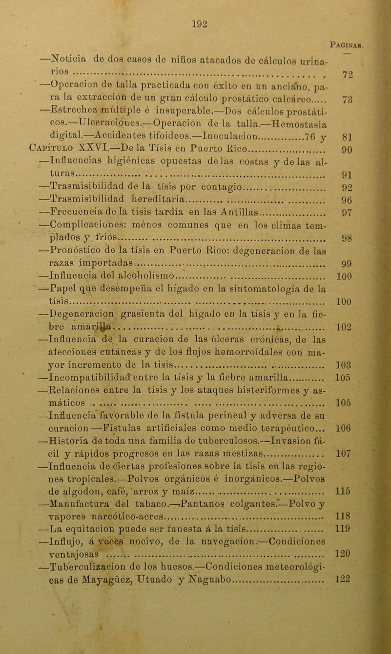 Paginas. Noticiíi do dos cíisos do niííos íitíicados do cálculos urina- rios 72 —Operación do talla practicada con éxito en un anciano, pa- ra la extracción de un gran cálculo prostático calcáreo 73 —Estrechez múltiple é insuperable.—Dos cálculos prostáti- cos.—Ulceraciones.—Operación de la talla.—Hemostasia digital.—Accidentes tifoideos.—Inoculación 76 y 81 Capítulo XXVI.—De la Tisis en Puerto Eico 90 —Influencias higiénicas opuestas délas costas y de las al- turas 91 —Trasmisibilidad de la tisis por contagio 92 —Trasmisibilidad hereditaria, 96 —Frecuencia de la tisis tardía en las Antillas 97 —Complicaciones: ménos comunes que en los climas tem- plados y frios 98 —Pronóstico de la tisis en Puerto Eico: degeneración de las razas importadas., 99 —Influencia del alcoholismo lOO —Papel que desempeña el hígado en la sintomatología de la tisis lOO —Degeneración grasicnta del hígado en la tisis y en la fie- bre amariy^i 102 —Influencia dé la curación de las úlceras crónicas, de las afecciones cutáneas y de los flujos hemorroidales con ma- yor incremento de la tisis 103 —Incompatibilidad entre la tisis y la fiebre amarilla 105 —Kelaciones entre la tisis y los ataques histeriformes y as- máticos 105 —Influencia favorable de la fístula perineal y adversa de su curación—Fístulas artificiales como medio terapéutico... 106 —Historia de toda una familia de tuberculosos.—Invasión fá- cil y rápidos progresos en las razas mestizas 107 —Influencia de ciertas profesiones sobre la tisis en las regio- nes tropicales.—Polvos orgánicos é inorgánicos.—Polvos de algodón, café, 'arroz y maíz 115 —Manufactura del tabaco.—^Pantanos colgantes.'—Polvo y vapores narcótico-acres 118 —La equitación puede ser funesta á la tisis 119 —Influjo, á veces nocivo, de la navegación.—Condiciones ventajosas 120 —Tuberculización de los huesos.—Condiciones meteorológi- cas de Mayagüez, Utuado y Haguabo 122