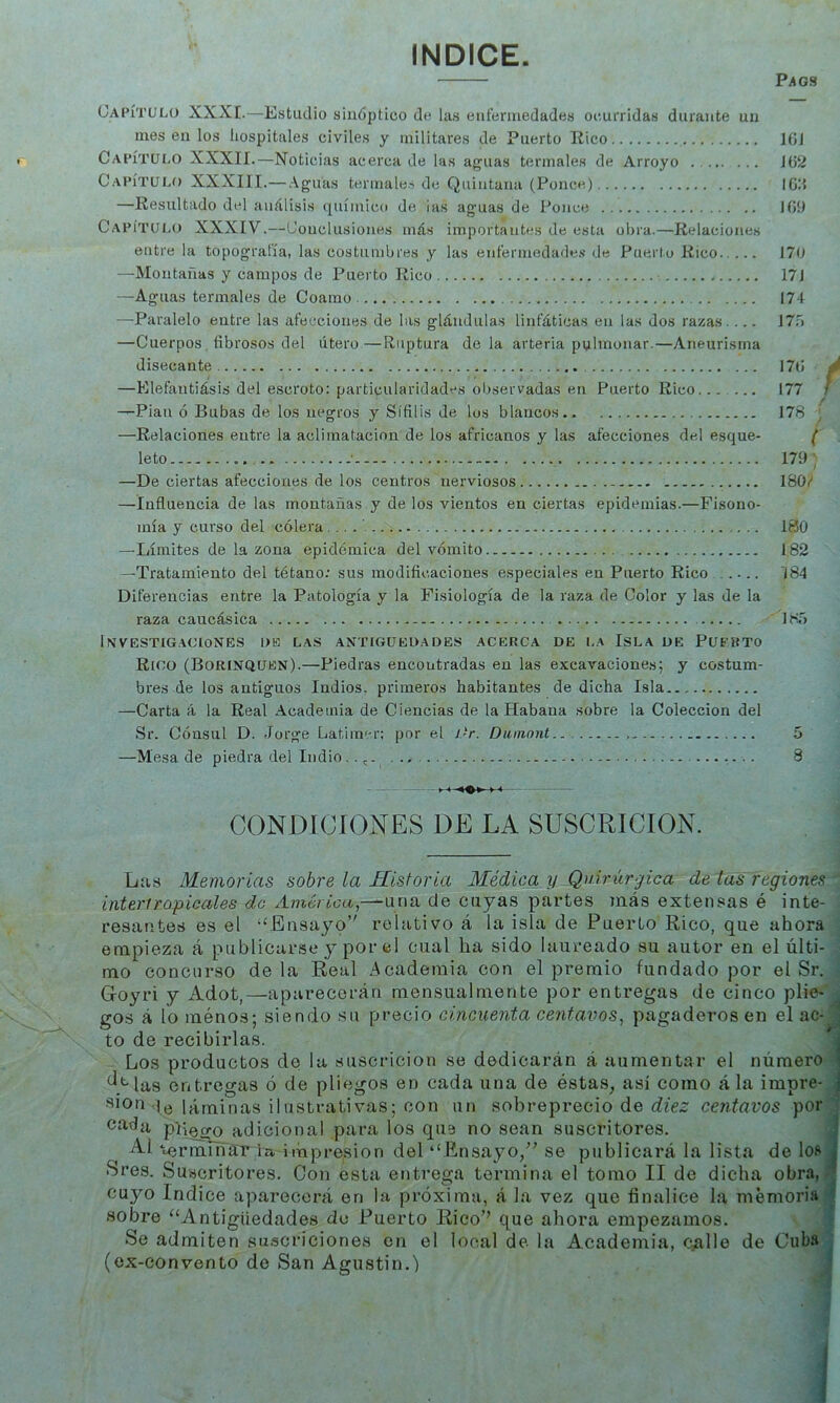 INDICE. Pags Capítulo XXXE.—Estudio sinóptico de las enfermedades ocurridas durante un mésenlos hospitales civiles y militares de Puerto Rico 1(51 Capítulo XXXII.—Noticias acerca de las aguas termales de Arroyo Jü2 Capítulo XXXIII.—Aguas termales de Quintana (Ponce) IGlt —Resultado del análisis químico de ias aguas de Ponce JGí) CapíTUí.o XXXIV.—Conclusiones más importantes de esta obra.—Relaciones entre la topografía, las costumbres y las enfermodade.s de Puerto Rico 170 —Montañas y campos de Puerto Rico 171 —Aguas termales de Coamo 174 —Paralelo entre las afecciones de las glándulas linfáticas en las dos razas. ... 170 —Cuerpos, fibrosos del útero—Ruptura déla arteria pulmonar.—Aneurisma disecante 17<i ^ —Elefantiásis del escroto: particularidades observadas en Puerto Rico... .... 177 / —Pian ó Bubas de los negros y Sífilis de los blancos 178 —Relaciones entre la aclimatación de los africanos y las afecciones del esque- leto ■ 179 / —De ciertas afecciones de los centros nerviosos 180/ —Influencia de las montañas y de los vientos en ciertas epidemias.—Fisono- mía y curso del cólera... .' 100 —Límites de la zona epidémica del vómito 182 —Tratamiento del tétano: sus modificaciones especiales en Puerto Rico ..... 'i84 Diferencias entre la Patología y la Fisiología de la raza de Color y las de la raza caucásica 18T) Investigaciones dk las antigüedades acerca de la Isla de Puerto Rico (Borinqüen).—Piedras encontradas en las excavaciones; y costum- bres de los antiguos Indios, primeros habitantes de dicha Isla —Carta á la Real .Academia de Ciencias de la Habana sobre la Colección del Sr. Cónsul D. Jorge Latimcr; por el i)r. Diimont 5 —Mesa de piedra del Indio 3 »-«> <— - CONDÍCÍONES DE LA SUSCRICION. Las Memorias sobre la Historia Médica y Quirúrgica de las regiones interiropicales do América,—una de cuyas partes más extensas é inte- resantes es el ‘‘Ensayo’' relativo á la isla de Puerto Rico, que ahora empieza á publicarse y por el cual ha sido laureado su autor en el últi- mo concurso de la Real Academia con el premio fundado por el Sr. Goyri y Adot,—aparecerán mensualmente por entregas de cinco plie- gos á lo ménos; siendo su precio cincuenta centavos, pagaderos en el ac- ' to de recibirlas. ■ Los productos de la suscricion se dedicarán á aumentar el número i ^.'‘'las entregas ó de pliegos en cada una de éstas, así como á la impre- j de láminas ilustrativas; con un sobreprecio de centavos por Cí4da pliegq^adicional para los qus no sean suscritores. i ^1 ‘«orminaT la impresión del “Ensayo/' se publicará la lista de Ioí» * Sres. Suscritores. Con esta entrega termina el tomo II de dicha obra, cuyo Indice aparecerá en la próxima, á la vez que finalice la memoria • sobre “Antigüedades de Puerto Rico’’ que ahora empezamos. Se admiten su.scriciones en el local de la Academia, qalle de Cuba (ex-convento de San Agustin.)