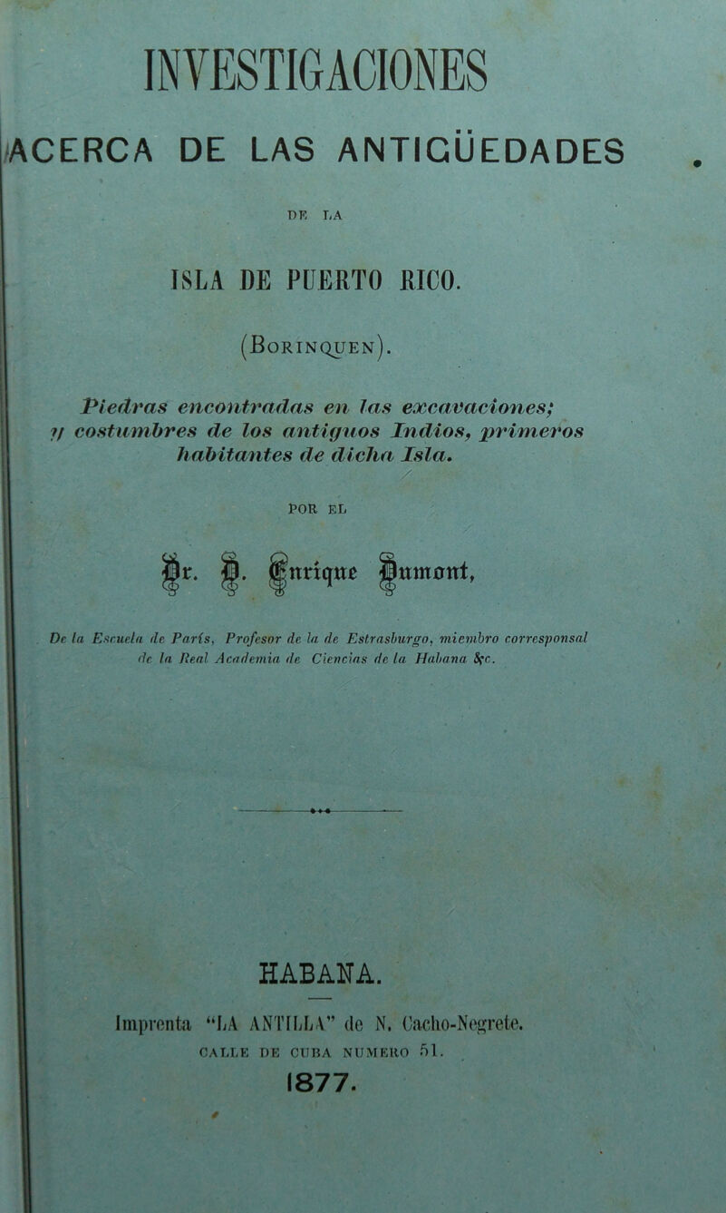 ACERCA DE LAS ANTIGÜEDADES DK LA ISLA DE PUERTO RICO. (Borinquen). Piedras encontradas en las exearaciones; ?/ costumbres de los antiguos Indios, primeros habitantes de dicha Isla» ÍOR EL Ir. ;nríqttr fflttntünt, De la Eftciieln de París, Profesor de la de Estrasburgo, miembro corresponsal de la Real Academia de Ciencias de la Habana 8(c. HABANA. Imprenta “LA ANTÍIíLV” de N. Oacho-Ne^rete. CALLE DE CUBA NUMERO 51. 1877.