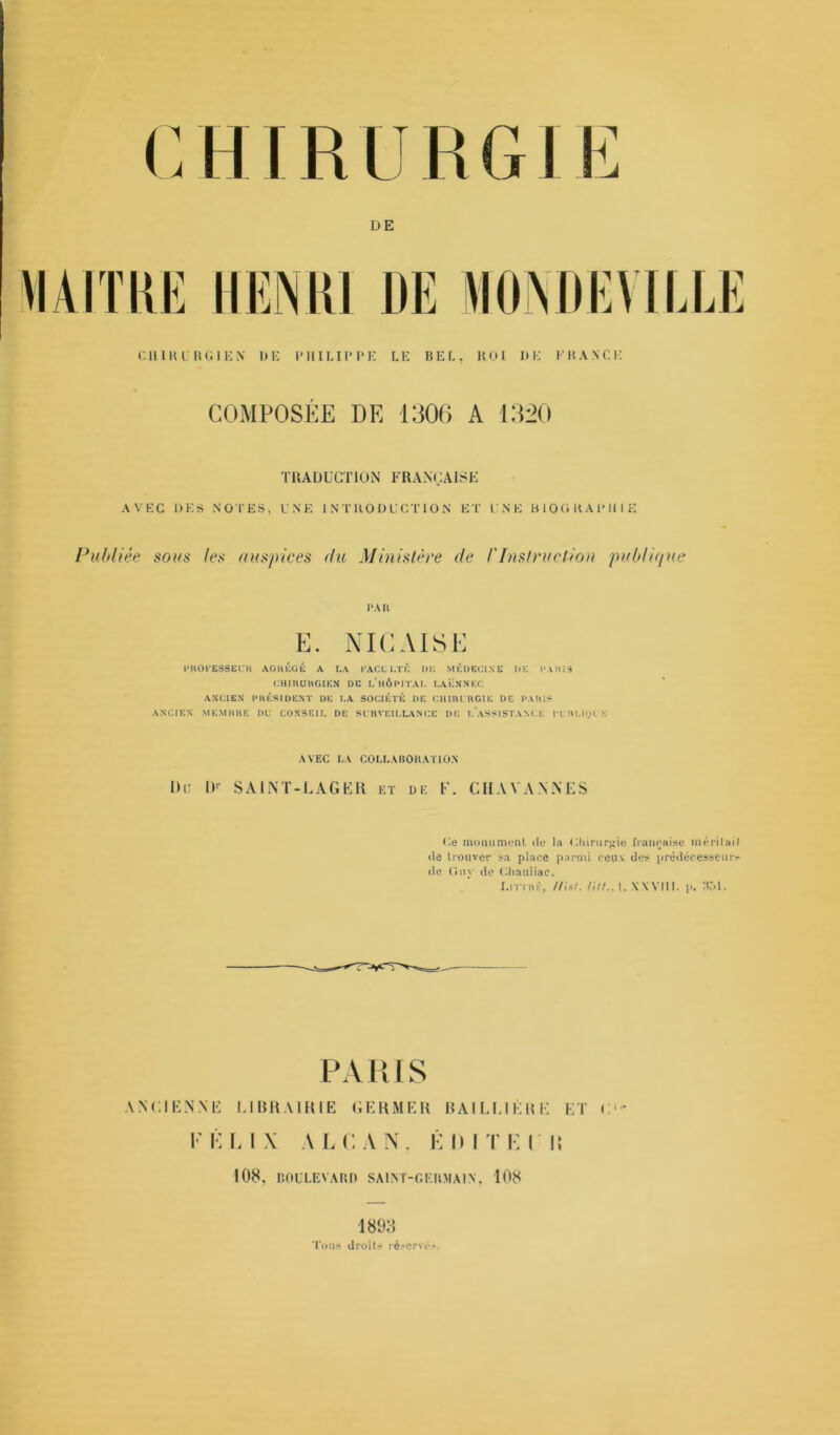 DE CHIRURGIEN UE PHILIPPE LE BEL. ROI I)E FRANCE COMPOSÉE DE 1306 A 1320 TRADUCTION FRANÇAISE AVEC DES NOTES, UNE INTRODUCTION ET UNE BIOGRAPHIE Publiée sous les auspices du Ministère de /’Instruction publique l’.Ul E. NIC AISE PROFESSEUR AGRÉGÉ A LA FACULTÉ UK MÉDECINE UE PARIS CHIRURGIEN DE L’HÔPITAL LAËNNEC ANCIEN PRÉSIDENT UE LA SOCIÉTÉ DE CHIRURGIE DE PARIS ANCIEN MEMBRE DU CONSEIL DE SURVEILLANCE DK I. ASSISTANCE PU HLK.il'K AVEC LA COLLABORATION Dr IK SAIN T -LAGER et de F. CHAYANNES Ge monument de la Cliirurgie française méritait de trouver sa place parmi ceux des prédécesseurs de Guy de Ghauliac. Littré, l/isl. lilt., t. XWIII. p. 351. PARIS ANCIENNE LIBRAIRIE GERMER BAILLIÈRE ET C- KKLIX ALCAN. ÉDITECH 108, BOULEVARD SAINT-GERMAIN, 108 1893 Tous droits réservés.