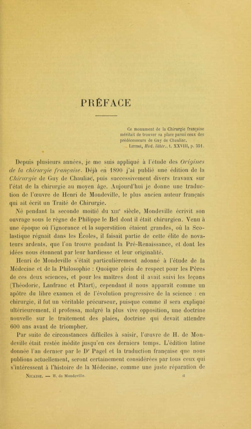 PRÉFACE Ce monument de la Chirurgie française méritait de trouver sa place parmi ceux des prédécesseurs de Guy de Chauliac. Littré, Hist, lit lé v., t. XXVIII, p. 351. • Depuis plusieurs années, je me suis appliqué à l'étude des Origines de la chirurgie française. Déjà en 1890 j’ai publié une édition de la Chirurgie de Guy de Chauliac, puis successivement divers travaux sur l’état de la chirurgie au moyen âge. Aujourd’hui je donne une traduc- tion de l’œuvre de Henri de Mondeville, le plus ancien auteur français qui ait écrit un Traité de Chirurgie. Né pendant la seconde moitié du xmc siècle, Mondeville écrivit son ouvrage sous le règne de Philippe le Bel dont il était chirurgien. Venu à une époque où l’ignorance et la superstition étaient grandes, où la Sco- lastique régnait dans les Ecoles, il faisait partie de celle élite de nova- teurs ardents, que l’on trouve pendant la Pré-llenaissance, et dont les idées nous étonnent par leur hardiesse et leur originalité. Henri de Mondeville s’était particulièrement adonné à l’étude de la Médecine et de la Philosophie : Quoique plein de respect pour les Pères de ces deux sciences, et pour les maîtres dont il avait suivi les leçons (Théodoric, Lanfranc et Pitart), cependant il nous apparaît comme un apôtre du libre examen et de l’évolution progressive de la science : en chirurgie, il fut un véritable précurseur, puisque comme il sera expliqué ultérieurement, il professa, malgré la plus vive opposition, une doctrine nouvelle sur le traitement des plaies, doctrine qui devait attendre 600 ans avant de triompher. Par suite de circonstances difficiles à saisir, l'œuvre de II. de Mon- deville était restée inédite jusqu’en ces derniers temps. L’édition latine donnée l’an dernier par le Dr Pagel et la traduction française que nous publions actuellement, seront certainement considérées par tous ceux qui s’intéressent à l’histoire de la Médecine, comme une juste réparation de Nic.VISE. — H. de Mondeville. il