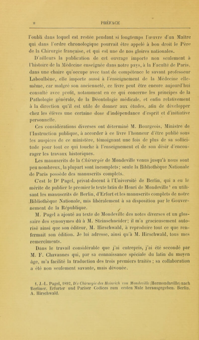 'f l’oubli dans lequel est restée pendant si longtemps l’œuvre d’un Maître qui dans l’ordre chronologique pourrait être appelé à bon droit le Père de la Chirurgie française, et qui est une de nos gloires nationales. D'ailleurs la publication de cet ouvrage importe non seulement à l’histoire de la Médecine enseignée dans notre pays, à la Faculté de Paris, dans une chaire qu’occupe avec tant de compétence le savant professeur Laboulbène, elle importe aussi à l’enseignement de la Médecine elle- même, car malgré son ancienneté, ce livre peut être encore aujourd’hui consulté avec prolit, notamment en ce qui concerne les principes de la Pathologie générale, de la Déontologie médicale, et enfin relativement à la direction qu’il est utile de donner aux: études, afin de développer chez les élèves une certaine dose d’indépendance d’esprit et d’initiative personnelle. Ces considérations diverses ont déterminé M. Bourgeois, Ministre de l'Instruction publique, à accorder à ce livre l’honneur d’être publié sous les auspices de ce ministère, témoignant une fois de plus de sa sollici- tude pour tout ce qui touche à l’enseignement et de son désir d’encou- rager les travaux historiques. Les manuscrits de la Chirurgie de Mondeville venus jusqu’à nous sont peu nombreux, la plupart sont incomplets; seule la Bibliothèque Nationale de Paris possède des manuscrits complets. C’est le Dr Pagel, privat-docent à l’Université de Berlin, qui a eu le mérite de publier le premier le texte latin de Henri de Mondeville 1 en utili- sant les manuscrits de Berlin, d’Erfurt et les manuscrits complets de notre Bibliothèque Nationale, mis libéralement à sa disposition par le Gouver- nement de la République. / M. Pagel a ajouté au texte de Mondeville des notes diverses et un glos- saire des synonymes dù à M. Steinschneider; il m’a gracieusement auto- risé ainsi que son éditeur, M. Hirschwald, à reproduire tout ce que ren- fermait son édition. Je lui adresse, ainsi qu’à M. Hirschwald, tous mes remercîmcnts. Dans le travail considérable que j’ai entrepris, j’ai été secondé par M. F. Chavannes qui, par sa connaissance spéciale du latin du moyen âge, m’a facilité la traduction des trois premiers traités; sa collaboration a été non seulement savante, mais dévouée. \. J.-L. Pagel, 1892, Lie Chirurgie des Heinrich von Mondeville (Ilermondaville) nach Berliner, Erfnrter und Pariser Codices zum ersten Male herausgegeben. Berlin. A. Hirschwald.