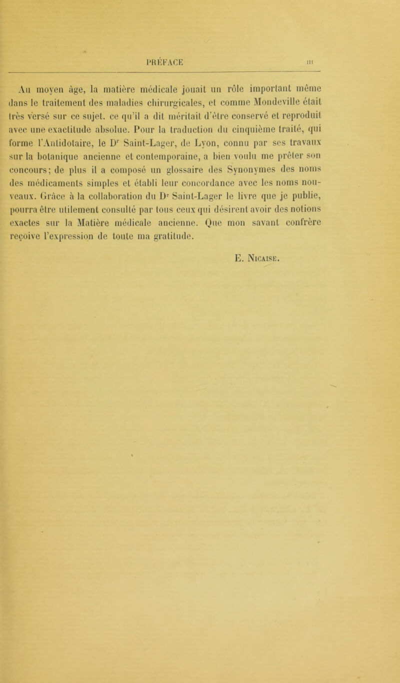 Au moyen âge, la matière médicale jouait un rôle important même dans le traitement des maladies chirurgicales, et comme Mondeville était très versé sur ce sujet, ce qu’il a dit méritait d'être conservé et reproduit avec une exactitude absolue. Pour la traduction du cinquième traité, qui forme l’Anlidotaire, le D1' Saint-Lager, de Lyon, connu par ses travaux sur la botanique ancienne et contemporaine, a bien voulu me prêter son concours; de plus il a composé un glossaire des Synonymes des noms des médicaments simples et établi leur concordance avec les noms nou- veaux. Grâce à la collaboration du Dr Saint-Lager le livre que je publie, pourra être utilement consulté par tous ceux qui désirent avoir des notions exactes sur la Matière médicale ancienne. Que mon savant confrère reçoive l’expression de toute ma gratitude. E. Nicaise.