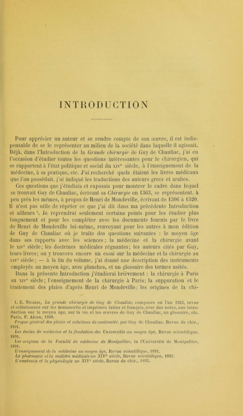 INTRODUCTION Pour apprécier un auteur et se rendre compte de son œuvre, il est indis- pensable de se le représenter au milieu de la société dans laquelle il agissait. Déjà, dans l’Introduction de la Grande chirurgie de Guy de Chauliac, j’ai eu l’occasion d’étudier toutes les questions intéressantes pour le chirurgien, qui se rapportent à l’état politique et social du xive siècle, à l'enseignement de la médecine, à sa pratique, etc. J’ai recherché quels étaient les livres médicaux que l'on possédait, j’ai indiqué les traductions des auteurs grecs et arabes. Ces questions que j’étudiais et exposais pour montrer le cadre dans lequel se trouvait Guy de Chauliac, écrivant sa Chirurgie en 1363, se représentent, à peu près les mêmes, à propos de Henri de Mondeville, écrivant de 1306 à 1320. Il n’est pas utile de répéter ce que j’ai dit dans ma précédente Introduction et ailleurs U Je reprendrai seulement certains points pour les étudier plus longuement et pour les compléter avec les documents fournis par le livre de Henri de Mondeville lui-même, renvoyant pour les autres à mon édition de Guy de Chauliac où je traite des questions suivantes : le moyen âge dans ses rapports avec les sciences ; la médecine et la chirurgie avant le xivc siècle; les doctrines médicales régnantes; les auteurs cités par Guy, leurs livres; on y trouvera encore un essai sur la médecine et la chirurgie au xive siècle; — à la (in du volume, j’ai donné une description des instruments employés au moyen âge, avec planches, et un glossaire des termes usités. Dans la présente Introduction j’étudierai brièvement : la chirurgie à Paris au xiv° siècle; l’enseignement de la chirurgie à Paris; la suppuration et le traitement des plaies d’après Henri de Mondeville; les origines de la chi- 1. E. Nicaise, La grande chirurgie de Guy de Chauliac, composée en l’an 1363, revue et collationnée sur les manuscrits et imprimés latins et français, avec des notes, une intro- duction sur le moyen âge, sur la vie et les œuvres de Guy de Chauliac, un glossaire, etc. Paris, F. Alcan, 1890. Propos général des plaies et solutions de continuité, par Guv de Chauliac. Revue de chir., 1801. Les écoles de médecine et la fondation des Universités au moyen âge. Revue scientifique, 1891. Les origines de la Faculté de médecine de Montpellier, in l’Université de Montpellier, 1891. U enseignement delà médecine aumoyen âge, Revue scientifique, 1801. La pharmacie et la matière médicale au XIP siècle. Revue scientifique, 1892. Vanatomie et la physiologie au XIVe siècle, Revue de chir., 1893.