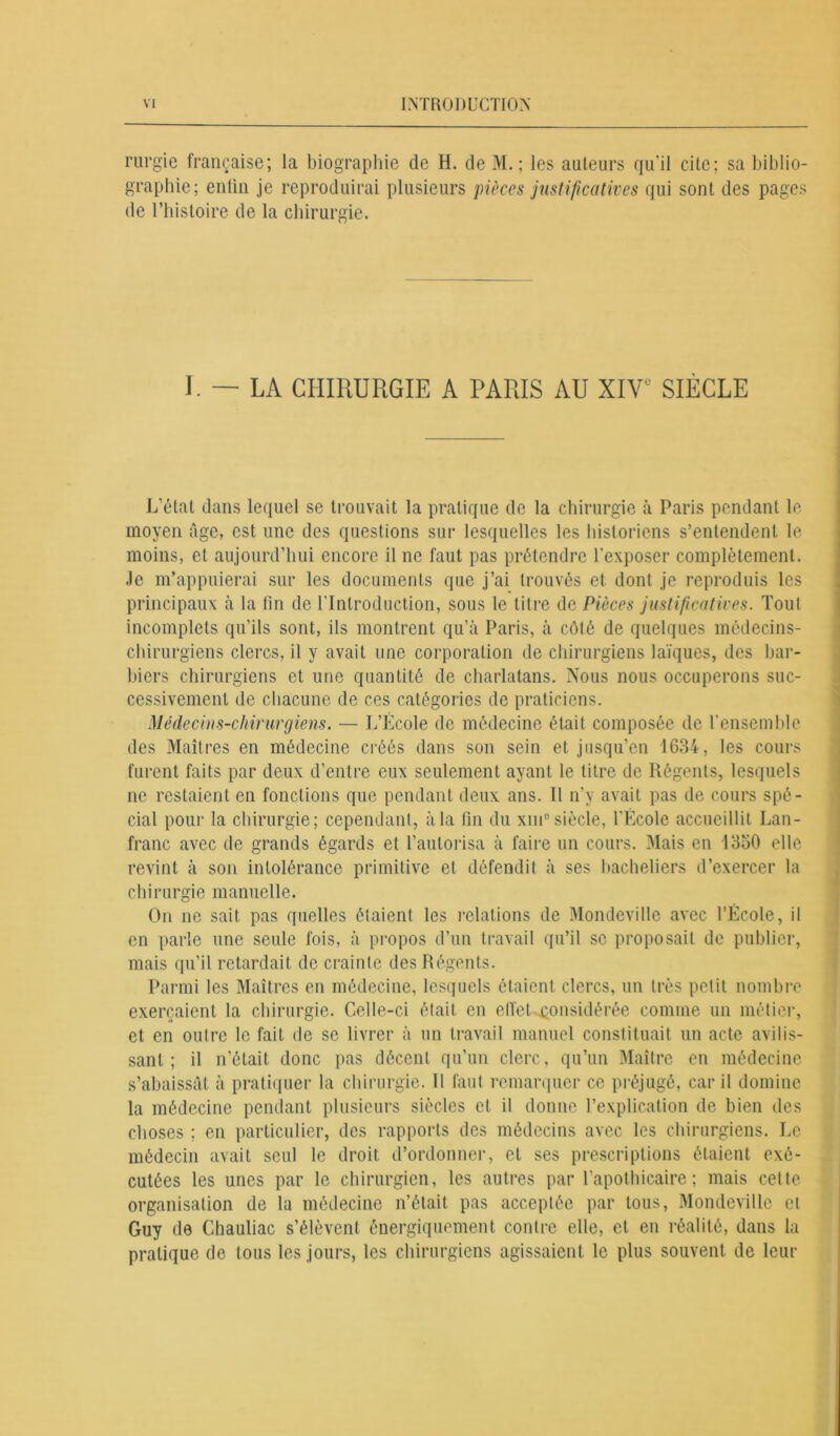 rurgie française; la biographie de H. de M. ; les auteurs qu’il cite; sa biblio- graphie; enlin je reproduirai plusieurs pièces justificatives qui sont des pages de l’histoire de la chirurgie. I. ~ LA CHIRURGIE A PARIS AU XIV SIÈCLE L’état dans lequel se trouvait la pratique de la chirurgie à Paris pendant le moyen âge, est une des questions sur lesquelles les historiens s’entendent le moins, et aujourd’hui encore il ne faut pas prétendre l’exposer complètement. Je m’appuierai sur les documents que j’ai trouvés et dont je reproduis les principaux à la fin de l'Introduction, sous le litre de Pièces justificatives. Tout incomplets qu’ils sont, ils montrent qu’à Paris, à côté de quelques médecins- chirurgiens clercs, il y avait une corporation de chirurgiens laïques, des bar- biers chirurgiens et une quantité de charlatans. Nous nous occuperons suc- cessivement de chacune de ces catégories de praticiens. Médecins-chirurgiens. — L’École de médecine était composée de l’ensemble des Maîtres en médecine créés dans son sein et jusqu’en 1634, les cours furent faits par deux d’entre eux seulement ayant le titre de Régents, lesquels ne restaient en fonctions que pendant deux ans. 11 n’y avait pas de cours spé- cial pour la chirurgie; cependant, à la fin du xin°siècle, l’École accueillit Lan- franc avec de grands égards et l’autorisa à faire un cours. Mais en 1350 elle revint à son intolérance primitive et défendit à ses bacheliers d’exercer la chirurgie manuelle. On ne sait pas quelles étaient les relations de Mondeville avec l’École, il en parle une seule fois, à propos d’un travail qu’il se proposait de publier, mais qu’il retardait de crainte des Régents. Parmi les Maîtres en médecine, lesquels étaient clercs, un très petit nombre exerçaient la chirurgie. Celle-ci était en effet considérée comme un métier, et en outre le fait de se livrer à un travail manuel constituait un acte avilis- sant ; il n'était donc pas décent qu’un clerc, qu’un Maître en médecine s’abaissât à pratiquer la chirurgie. Il faut remarquer ce préjugé, car il domine la médecine pendant plusieurs siècles et il donne l’explication de bien des choses ; en particulier, des rapports des médecins avec les chirurgiens. Le médecin avait seul le droit d’ordonner, et ses prescriptions étaient exé- cutées les unes par le chirurgien, les autres par l’apothicaire; mais cette organisation de la médecine n’était pas acceptée par tous, Mondeville et Guy de Chauliac s’élèvent énergiquement contre elle, et en réalité, dans la pratique de tous les jours, les chirurgiens agissaient le plus souvent de leur