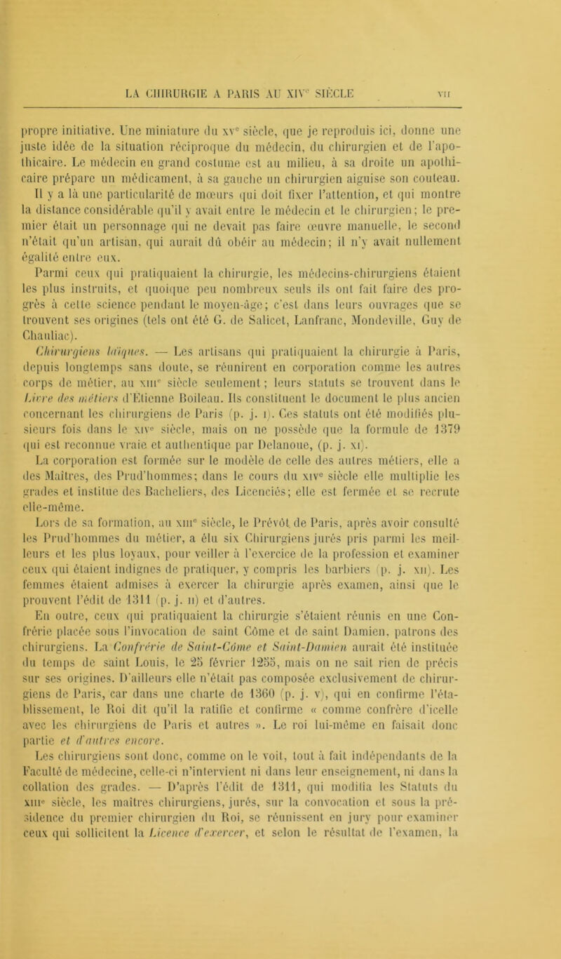 propre initiative. Une miniature du \vc siècle, que je reproduis ici, donne une juste idée de la situation réciproque du médecin, du chirurgien et de l’apo- thicaire. Le médecin en grand costume est au milieu, à sa droite un apothi- caire prépare un médicament, à sa gauche un chirurgien aiguise son couteau. Il y a là une particularité de mœurs qui doit fixer l’attention, et qui montre la distance considérable qu’il y avait entre le médecin et le chirurgien; le pre- mier était un personnage qui ne devait pas faire œuvre manuelle, le second n’était qu’un artisan, qui aurait dû obéir au médecin; il n’y avait nullement égalité entre eux. Parmi ceux qui pratiquaient la chirurgie, les médecins-chirurgiens étaient les plus instruits, et quoique peu nombreux seuls ils ont fait faire des pro- grès à celle science pendant le moyen-âge; c’est dans leurs ouvrages que se trouvent ses origines (tels ont été G. de Salicet, Lanfranc, Mondeville, Guy de Ghauliac). Chirurgiens Iniques. — Les artisans qui pratiquaient la chirurgie à Paris, depuis longtemps sans doute, se réunirent en corporation comme les autres corps de métier, au \ine siècle seulement ; leurs statuts se trouvent dans le Livre des métiers d’Étienne Boileau. Ils constituent le document le plus ancien concernant les chirurgiens de Paris (p. j. 1). Ges statuts ont été modifiés plu- sieurs fois dans le xiv° siècle, mais on ne possède que la formule de J379 qui est reconnue vraie et authentique par Delanoue, (p. j. xi). La corporal ion est formée sur le modèle de celle des autres métiers, elle a des Maîtres, des Prud’hommes; dans le cours du xive siècle elle multiplie les grades et institue des Bacheliers, des Licenciés; elle est fermée et se recrute elle-même. Lors de sa formation, au xin° siècle, le Prévôt, de Paris, après avoir consulté les Prud’hommes du métier, a élu six Chirurgiens jurés pris parmi les meil- leurs et les plus loyaux, pour veiller à l’exercice de la profession et examiner ceux qui étaient indignes de pratiquer, y compris les barbiers (p. j. xn). Les femmes étaient admises à exercer la chirurgie après examen, ainsi que le prouvent l’édit de 1311 (p. j. n) et d’autres. En outre, ceux qui pratiquaient la chirurgie s’étaient réunis en une Con- frérie placée sous l’invocation de saint Côme et de saint Damien, patrons des chirurgiens. La Confrérie de Saint-Conte et Saint-Damien aurait été instituée du temps de saint Louis, le 25 février 1255, mais on ne sait rien de précis sur ses origines. D’ailleurs elle n’était pas composée exclusivement de chirur- giens de Paris, car dans une charte de 1360 (p. j. v), qui en confirme l’éta- blissement, le Roi dit qu’il la ratifie et confirme « comme confrère d’icelle avec les chirurgiens de Paris et autres ». Le roi lui-même en faisait donc partie et d'antres encore. Les chirurgiens sont donc, comme on le voit, tout à fait indépendants de la Faculté de médecine, celle-ci n’intervient ni dans leur enseignement, ni dans la collation des grades. — D’après l’édit de 1311, qui modifia les Statuts du xiu« siècle, les maîtres chirurgiens, jurés, sur la convocation et sous la pré- sidence du premier chirurgien du Roi, se réunissent en jury pour examiner ceux qui sollicitent la Licence d'exercer, et selon le résultat de l’examen, la