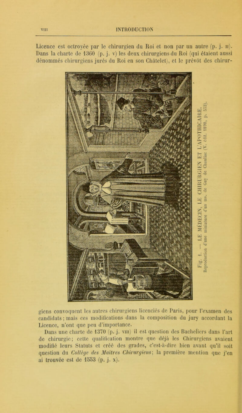 Licence est octroyée par le chirurgien du Roi et non par un autre (p. j. n). Dans la charte de 1360 (p. j. v) les deux chirurgiens du Roi (qui étaient aussi dénommés chirurgiens jurés du Roi en son Châtelet), et le prévôt des chirur- co y S f— O 2 rj rvi a ^ o « c to O O 5 £— cT gicns convoquent les autres chirurgiens licenciés de Paris, pour l’examen des candidats ; mais ces modifications dans la composition du jury accordant la Licence, n’ont que peu d’importance. Dans une charte do 1370 (p. j. vm) il est question des Bacheliers dans l’art de chirurgie; celle qualification montre que déjà les Chirurgiens avaient modifié leurs Statuts et créé des grades, c’est-à-dire bien avant qu’il soit question du Collège des Maîtres Chirurgiens; la première mention que j’en ai trouvée est de 1553 (p. j. x).
