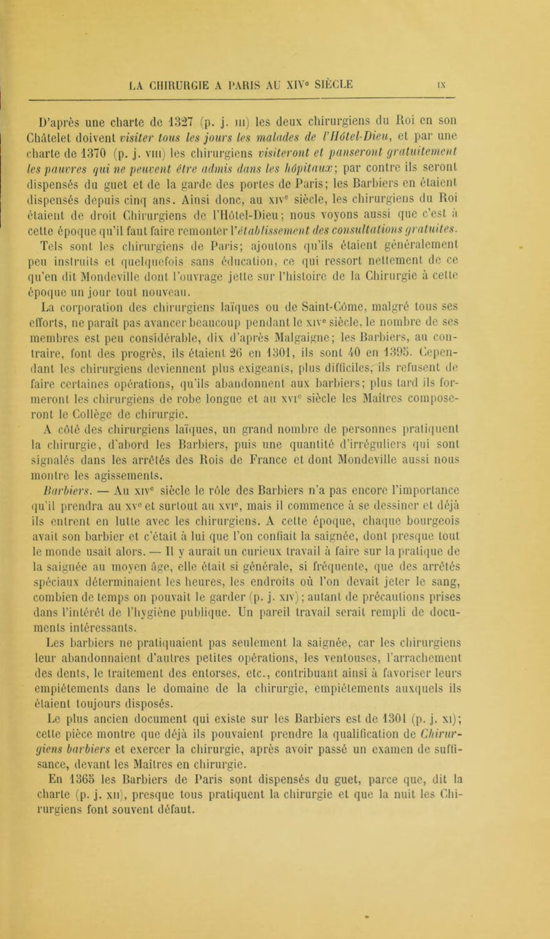 D’après une charte de 1327 (p. j. ni) les deux chirurgiens du Roi en son Châtelet doivent visiter tous les jours les malades de rHôtel-Dieu, et par une charte de 1370 (p. j. vin) les chirurgiens visiteront et panseront gratuitement les pauvres qui ne peuvent être admis dans les hôpitaux; par contre ils seront dispensés du guet et de la garde des portes de Paris; les Barbiers en étaient dispensés depuis cinq ans. Ainsi donc, au xivc siècle, les chirurgiens du Roi étaient de droit Chirurgiens de l’Hôtel-Dieu; nous voyons aussi que c’est a cette époque qu’il faut faire remonter Y établissement des consultations gratuites. Tels sont les chirurgiens de Paris; ajoutons qu’ils étaient généralement peu instruits et quelquefois sans éducation, ce qui ressort nettement de ce qu’en dit Mondeville dont l’ouvrage jette sur l’histoire de la Chirurgie à celte époque un jour tout nouveau. La corporation des chirurgiens laïques ou de Saint-Côme, malgré tous ses efforts, ne paraît pas avancer beaucoup pendant le xive siècle, le nombre de ses membres est peu considérable, dix d’après Malgaigne; les Barbiers, au con- traire, font des progrès, ils étaient 26 en 1301, ils sont 40 en 1395. Cepen- dant les chirurgiens deviennent plus exigeants, plus difliciles, ils refusent tie faire certaines opérations, qu’ils abandonnent aux barbiers; plus lard ils for- meront les chirurgiens de robe longue et au xvi° siècle les Maîtres compose- ront le Collège de chirurgie. A côté des chirurgiens laïques, un grand nombre de personnes pratiquent la chirurgie, d'abord les Barbiers, puis une quantité d’irréguliers qui sont signalés dans les arrêtés des Rois de France et dont Mondeville aussi nous montre les agissements. Barbiers. — Au xive siècle le rôle des Barbiers n’a pas encore l'importance qu'il prendra au xv°et surloul au xvi°, mais il commence à se dessiner et déjà ils entrent en lutte avec les chirurgiens. A cette époque, chaque bourgeois avait son barbier et c’était à lui que l’on confiait la saignée, dont presque tout le monde usait alors. — Il y aurait un curieux travail à faire sur la pratique de la saignée au moyen âge, elle était si générale, si fréquente, que des arrêtés spéciaux déterminaient les heures, les endroits où l’on devait jeter le sang, combien de temps on pouvait le garder (p. j. xiv); autant de précautions prises dans l’intérêt de l’hygiène publique. Un pareil travail serait rempli de docu- ments intéressants. Les barbiers ne pratiquaient pas seulement la saignée, car les chirurgiens leur abandonnaient d’autres petites opérations, les ventouses, l'arrachement des dents, le traitement des entorses, etc., contribuant ainsi à favoriser leurs empiétements dans le domaine de la chirurgie, empiétements auxquels ils étaient toujours disposés. Le plus ancien document qui existe sur les Barbiers est de 1301 (p. j. xi); cette pièce montre que déjà ils pouvaient prendre la qualification de Chirur- giens barbiers et exercer la chirurgie, après avoir passé un examen de suffi- sance, devant les Maîtres en chirurgie. En 1365 les Barbiers de Paris sont dispensés du guet, parce que, dit la charte (p. j. xn), presque tous pratiquent la chirurgie et que la nuit les Chi- rurgiens font souvent défaut.