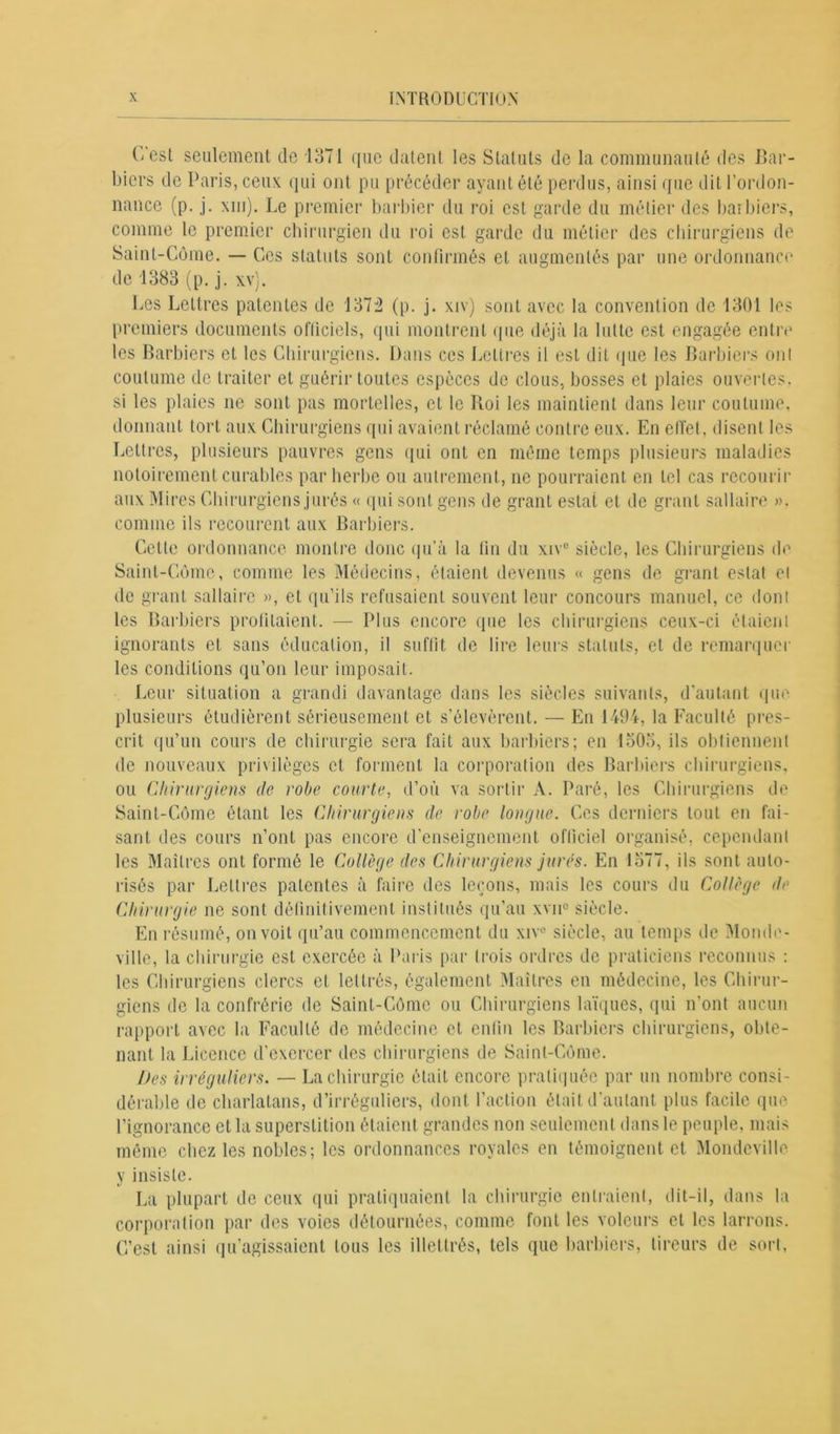 (Vesl seulement de 1371 que datent les Statuts de la communauté des Bar- biers de Paris, ceux qui ont pu précéder ayant été perdus, ainsi que dit l’ordon- nance (p. j. xiu). Le premier barbier du roi est garde du métier des barbiers, comme le premier chirurgien du roi est garde du métier des chirurgiens de Saint-Côme. — Ces statuts sont confirmés et augmentés par une ordonnance de 1383 (p. j. xv). Les Lettres patentes de 137:2 (p. j. xiv) sont avec la convention de 1301 les premiers documents officiels, qui montrent que déjà la lutte est engagée entre les Barbiers et les Chirurgiens. Dans ces Lettres il est dit que les Barbiers ont coutume de traiter et guérir toutes espèces de clous, bosses et plaies ouvertes, si les plaies ne sont pas mortelles, et le Roi les maintient dans leur coutume, donnant tort aux Chirurgiens qui avaient réclamé contre eux. En effet, disent les Lettres, plusieurs pauvres gens qui ont en même temps plusieurs maladies notoirement curables par herbe ou autrement, ne pourraient en tel cas recourir aux Mires Chirurgiens jurés « qui sont gens de grant estât et de grant sallaire ». comme ils recourent aux Barbiers. Cette ordonnance montre donc qu’à la fin du xive siècle, les Chirurgiens de Saint-Côme, comme les Médecins, étaient devenus « gens de grant estât et de grant sallaire », et qu’ils refusaient souvent leur concours manuel, ce dont les Barbiers profitaient. — Plus encore que les chirurgiens ceux-ci étaient ignorants et sans éducation, il suffit de lire leurs statuts, et de remarquer les conditions qu’on leur imposait. Leur situation a grandi davantage dans les siècles suivants, d’autant que plusieurs étudièrent sérieusement et s’élevèrent. — En 1494, la Faculté pres- crit qu’un cours de chirurgie sera fait aux barbiers; en 1505, ils obtiennent de nouveaux privilèges et forment la corporation des Barbiers chirurgiens, ou Chirurgiens de robe courte, d’où va sortir À. Paré, les Chirurgiens de Saint-Côme étant les Chirurgiens de robe longue. Ces derniers tout en fai- sant des cours n’ont pas encore d’enseignement officiel organisé, cependant les Maîtres ont formé le Collège des Chirurgiens jurés. En 1577, ils sont auto- risés par Lettres patentes à faire des leçons, mais les cours du Collège de Chirurgie ne sont définitivement institués qu’au xvn° siècle. En résumé, on voit qu’au commencement du xiv° siècle, au temps de Monde- ville, la chirurgie est exercée à Paris par trois ordres de praticiens reconnus : les Chirurgiens clercs et lettrés, également Maîtres en médecine, les Chirur- giens de la confrérie de Saint-Côme ou Chirurgiens laïques, qui n’ont aucun rapport avec la Faculté de médecine et enfin les Barbiers chirurgiens, obte- nant la Licence d’exercer des chirurgiens de Saint-Côme. Des irréguliers. — La chirurgie était encore pratiquée par un nombre consi- dérable de charlatans, d’irréguliers, dont l’action était d’autant plus facile que. l’ignorance et la superstition étaient grandes non seulement dans le peuple, mais même chez les nobles; les ordonnances royales en témoignent et Mondeville y insiste. La plupart de ceux qui pratiquaient la chirurgie entraient, dit-il, dans la corporation par des voies détournées, comme font les voleurs et les larrons. C’est ainsi qu’agissaient tous les illettrés, tels que barbiers, tireurs de sort,
