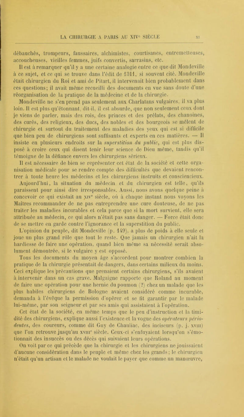 débauchés, trompeurs, faussaires, alchimistes, courtisanes, entremetteuses, accoucheuses, vieilles femmes, juifs convertis, sarrasins, etc. Il est à remarquer qu’il y a une certaine analogie entre ce que dit Mondeville à ce sujet, et ce qui se trouve dans l’édit de 1311, si souvent cité. Mondeville était chirurgien du Roi et ami de Pilai t, il intervenait bien probablement dans ces questions; il avait même recueilli des documents en vue sans doute d’une réorganisation de la pratique de la médecine et de la chirurgie. Mondeville ne s’en prend pas seulement aux Charlatans vulgaires, il va plus loin. Il est plus qu’étonnant, dit-il, il est absurde, que non seulement ceux dont je viens de parler, mais des rois, des princes et des prélats, des chanoines, des curés, des religieux, des ducs, des nobles et des bourgeois se mêlent de chirurgie et surtout du traitement des maladies des yeux qui est si difficile que bien peu de chirurgiens sont suffisants et experts en ces matières. — Il insiste en plusieurs endroits sur la superstition du public, qui est plus dis- posé à croire ceux qui disent tenir leur science de Dieu même, tandis qu’il témoigne de la défiance envers les chirurgiens sérieux. Il est nécessaire de bien se représenter cet état de la société et celte orga- nisation médicale pour se rendre compte des difficultés que devaient rencon- trer à toute heure les médecins et les chirurgiens instruits et consciencieux. Aujourd’hui, la situation du médecin et du chirurgien est telle, qu’ils paraissent pour ainsi dire irresponsables. Aussi, nous avons quelque peine à concevoir ce qui existait au \ive siècle, où à chaque instant nous voyons les Maîtres recommander de ne pas entreprendre une cure douteuse, de ne pas traiter les maladies incurables et cela parce que si la mort survient, elle sera attribuée au médecin, ce qui alors n’était pas sans danger. — Force était donc de se mettre en garde contre l’ignorance et la superstition du public. L’opinion du peuple, dit Mondeville (p. 149), a plus de poids à elle seule et joue un plus grand rôle que tout le reste. Que jamais un chirurgien n’ait la hardiesse de faire une opération, quand bien même sa nécessité serait abso- lument démontrée, si le vulgaire y est opposé. Tous les documents du moyen âge s’accordent pour montrer combien la pratique de la chirurgie présentait de dangers, dans certains milieux du moins. Ceci explique les précautions que prenaient certains chirurgiens, s’ils avaient à intervenir dans un cas grave. Malgaigne rapporte que Roland au moment de faire une opération pour une hernie du poumon (?) chez un malade que les plus habiles chirurgiens de Bologne avaient considéré comme incurable, demanda à l’évêque la permission d’opérer et se lit garantir par le malade lui-même, par son seigneur et par ses amis qui assistaient à l’opération. Cet état de la société, en même temps que le peu d’instruction cl la timi- dité des chirurgiens, explique aussi l’existence et la vogue des opérateurs pério- deutes, des coureurs, comme dit Guy de Chauliac, des inciseurs (p. j. xvni) que l’on retrouve jusqu’au xvmc siècle. Ceux-ci s’enfuyaient lorsqu’on s’émo- tionnait des insuccès ou des décès qui suivaient leurs opérations. On voit par ce qui précède que la chirurgie et les chirurgiens ne jouissaient d'aucune considération dans le peuple et même chez les grands; le chirurgien n’était qu’un artisan et le malade ne voulait le payer que comme un manœuvre,