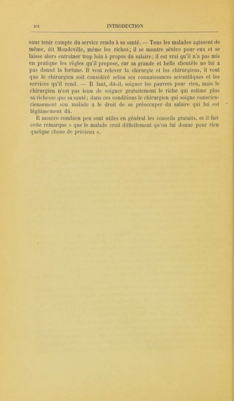 sans tenir compte du service rendu à sa santé. — Tous les malades agissent de même, dit Mondeville, même les riches; il se montre sévère pour eux et se laisse alors entraîner trop loin à propos du salaire; il est vrai qu’il n’a pas mis en pratique les règles qu’il propose, car sa grande et belle clientèle ne lui a pas donné la fortune. Il veut relever la chirurgie et les chirurgiens, il veut que le chirurgien soit considéré selon ses connaissances scientifiques et les services qu’il rend. — Il faut, dit-il. soigner les pauvres pour rien, mais le chirurgien n’est pas tenu de soigner gratuitement le riche qui estime plus sa richesse que sa santé; dans ces conditions le chirurgien qui soigne conscien- cieusement son malade a le droit de se préoccuper du salaire qui lui est légitimement dû. Il montre combien peu sont utiles en général les conseils gratuits, et il fait celte remarque « que le malade croit difficilement qu’on lui donne pour rien quelque chose de précieux ».