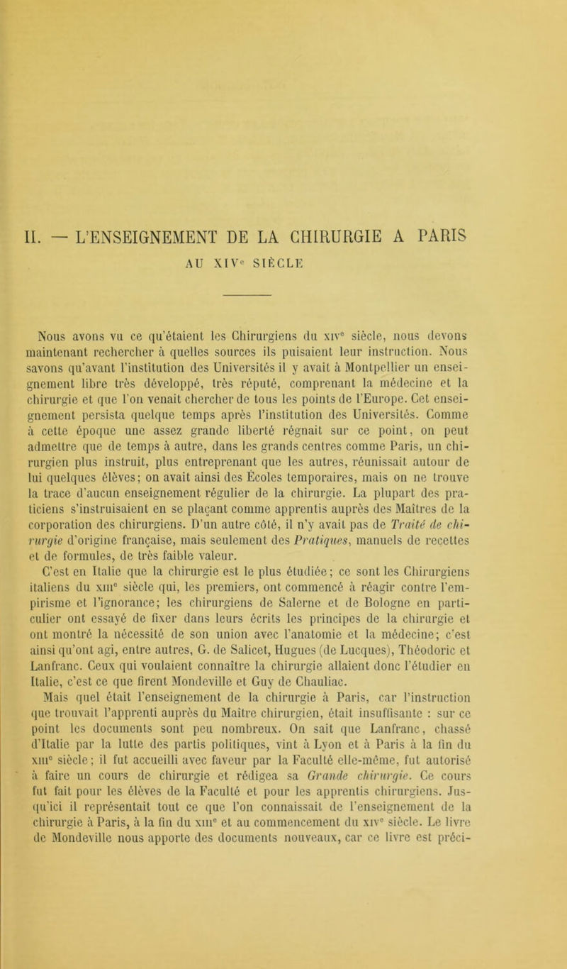 AU XIVe SIÈCLE Nous avons vu ce qu’étaient les Chirurgiens du xiv° siècle, nous devons maintenant rechercher à quelles sources ils puisaient leur instruction. Nous savons qu’avant l’institution des Universités il y avait à Montpellier un ensei- gnement libre très développé, très réputé, comprenant la médecine et la chirurgie et que l’on venait chercher de tous les points de l'Europe. Cet ensei- gnement persista quelque temps après l’institution des Universités. Comme à cette époque une assez grande liberté régnait sur ce point, on peut admettre que de temps à autre, dans les grands centres comme Paris, un chi- rurgien plus instruit, plus entreprenant que les autres, réunissait autour de lui quelques élèves; on avait ainsi des Écoles temporaires, mais on ne trouve la trace d’aucun enseignement régulier de la chirurgie. La plupart des pra- ticiens s’instruisaient en se plaçant comme apprentis auprès des Maîtres de la corporation des chirurgiens. D’un autre côté, il n’y avait pas de Traité de chi- rurgie d’origine française, mais seulement des Pratiques, manuels de recettes et de formules, de très faible valeur. C’est en Italie que la chirurgie est le plus étudiée ; ce sont les Chirurgiens italiens du xiu° siècle qui, les premiers, ont commencé à réagir contre l’em- pirisme et l’ignorance; les chirurgiens de Salerne et de Bologne en parti- culier ont essayé de fixer dans leurs écrits les principes de la chirurgie et ont montré la nécessité de son union avec l’anatomie et la médecine; c’est ainsi qu’ont agi, entre autres, G. de Salicet, Hugues (de Lucques), Théodoric et Lanfranc. Ceux qui voulaient connaître la chirurgie allaient donc l’étudier en Italie, c’est ce que firent Mondeville et Guy de Chauliac. Mais quel était l’enseignement de la chirurgie h Paris, car l’instruction que trouvait l’apprenti auprès du Maître chirurgien, était insuffisante : sur ce point les documents sont peu nombreux. On sait que Lanfranc, chassé d’Italie par la lutte des partis politiques, vint à Lyon et à Paris à la fin du xiuc siècle; il fut accueilli avec faveur par la Faculté elle-même, fut autorisé à faire un cours de chirurgie et rédigea sa Grande chirurgie. Ce cours fut fait pour les élèves de la Faculté et pour les apprentis chirurgiens. Jus- qu'ici il représentait tout ce que l’on connaissait de l’enseignement de la chirurgie à Paris, à la fin du xmc et au commencement du xiv° siècle. Le livre de Mondeville nous apporte des documents nouveaux, car ce livre est prôci-