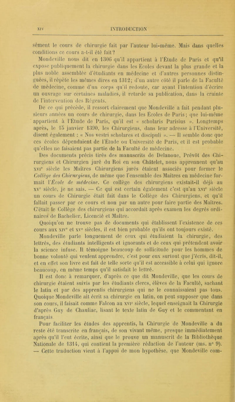 sèment le cours de chirurgie fait par l’auteur lui-même. Mais dans quelles conditions ce cours a-t-il été fait? Mondevillo nous dit en 1306 qu’il appartient à l’Étude de Paris et qu’il expose publiquement la chirurgie dans les Écoles devant la plus grande et la plus noble assemblée d’étudiants en médecine et d’autres personnes distin- guées, il répète les mêmes dires en 1312; d'un autre côté il parle de la Faculté de médecine, comme d’un corps qu'il redoute, car ayant l’intention d’écrire un ouvrage sur certaines maladies, il retarde sa publication, dans la crainte de l’intervention des Régents. De ce qui précède, il ressort clairement que Mondeville a fait pendant plu- sieurs années un cours de chirurgie, clans les Écoles de Paris; que lui-même appartient à l'Étude de Paris, qu’il est « scholaris Parisius ». Longtemps après, le 15 janvier 1390, les Chirurgiens, dans leur adresse à l’Université, disent également : « Nos veslri scholares et discipuli ». — Il semble donc que ces écoles dépendaient de l’Étude ou Université de Paris, et il est probable qu’elles ne faisaient pas partie de la Faculté de médecine. Des documents précis tirés des manuscrits de Delanoue, Prévôt des Chi- rurgiens et Chirurgien juré du Roi en son Châtelet, nous apprennent qu’au xvic siècle les Maîtres Chirurgiens jurés étaient associés pour former le Collège des Chirurgiens, de même que l’ensemble des Maîtres en médecine for- mait l'École de médecine. Ce collège des chirurgiens existait-il déjà au xvc siècle, je ne sais. — Ce qui est certain également c’est qu’au xvic siècle un cours de Chirurgie était fait dans le Collège des Chirurgiens, et qu’il fallait passer par ce cours et non par un autre pour faire partie des Maîtres. C’était le Collège des chirurgiens qui accordait après examen les degrés ordi- naires de Bachelier, Licencié et Maître. Quoiqu’on ne trouve pas de documents qui établissent l’existence de ces cours aux xiv° et xvc siècles, il est bien probable qu’ils ont toujours existé. Mondeville parle longuement de ceux qui étudiaient la chirurgie, des lettrés, des étudiants intelligents et ignorants et de ceux qui prétendent avoir la science infuse. Il témoigne beaucoup de sollicitude pour les hommes de bonne volonté qui veulent apprendre, c’est pour eux surtout que j’écris, dit-il, et en effet son livre est fait de telle sorte qu’il est accessible à celui qui ignore beaucoup, en même temps qu’il satisfait le lettré. Il est donc à remarquer, d’après ce que dit Mondeville, que les cours de chirurgie étaient suivis par les étudiants clercs, élèves de la Faculté, sachant le latin et par des apprentis chirurgiens qui ne le connaissaient pas tous. Quoique Mondeville ait écrit sa chirurgie en latin, on peut supposer que dans son cours, il faisait comme Falcon au xvp siècle, lequel enseignait la Chirurgie d’après Guy de Chauliac, lisant le texte latin de Guy et le commentant en français. «* Pour faciliter les éludes des apprentis, la Chirurgie de Mondeville a du reste été transcrite en français, de son vivant même, presque immédiatement après qu’il l’eut écrite, ainsi que le prouve un manuscrit de la Bibliothèque Nationale de 1314, qui contient la première rédaction de l’auteur (ms. n° 9). — Celte traduction vient à l’appui de mon hypothèse, que Mondeville coin-