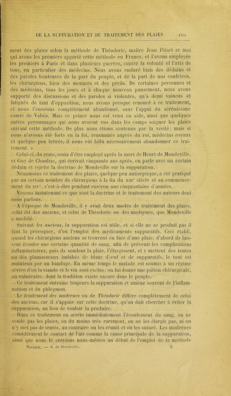 ment des plaies selon la méthode de Théodoric, maître Jean Pilart et moi qui avons les premiers apporté celle méthode en France, et l’avons employée les premiers à Paris et dans plusieurs guerres, contre la volonté et l’avis de tous, en particulier des médecins. Nous avons enduré bien des dédains et des paroles honteuses de la part du peuple, et de la part de nos confrères, les chirurgiens, bien des menaces et des périls. De certaines personnes et des médecins, tous les jours et à chaque nouveau pansement, nous avons supporté des discussions et des paroles si violentes, qu’à demi vaincus et fatigués de tant d’opposition, nous avions presque renoncé à ce traitement, et nous l’eussions complètement abandonné, sans l’appui du sérénissime comte de Valois. Mais ce prince nous est venu en aide, ainsi que quelques autres personnages qui nous avaient vus dans les camps soigner les plaies suivant cette méthode. De plus nous étions soutenus par la vérité; mais si nous n’avions été forts en la foi, renommés auprès du roi, médecins royaux et quelque peu lettrés, il nous eût fallu nécessairement abandonner ce trai- tement. » Celui-ci, du reste, cessa d'être employé après la mort de Henri de Mondeville, et Guy de Chauliac, qui écrivait cinquante ans après, en parle avec un certain dédain et rejette la doctrine de Mondeville sur la suppuration. Néanmoins ce traitement des plaies, quelque peu antiseptique, a été pratiqué par un certain nombre de chirurgiens à la lin du xin° siècle et au commence- ment du xiv°, c’est-à-dire pendant environ une cinquantaine d’années. Voyons maintenant ce que sont la doctrine et le traitement des auteurs dont nous parlons. A l’époque de Mondeville, il y avait deux modes de traitement des plaies, celui dit des anciens, et celui de Théodoric ou des modernes, que Mondeville a modifié. Suivant les anciens, la suppuration est utile, et si elle ne se produit pas il faut la provoquer, d’où l’emploi des médicaments suppuratifs. Ceci établi, quand les chirurgiens anciens se trouvent en face d’une plaie, d’abord ils lais- sent écouler une certaine quantité de sang, afin de prévenir les complications inflammatoires, puis ils sondent la plaie, l’élargissent, et y mettent des tentes ou des plumasseaux imbibés de blanc d’œuf et de suppuratifs, le tout est maintenu par un bandage. En même temps le malade est soumis à un régime sévère d’où la viande et levin sont exclus; on lui donne une potion chirurgicale, un vulnéraire, dont la tradition existe encore dans le peuple. Ce traitement entraîne toujours la suppuration et amène souvent de l’inflam- mation et du phlegmon. Le traitement îles modernes ou de Théodoric diffère complètement de celui des anciens, car il s’appuie sur cette doctrine, qu’on doit chercher à éviter la suppuration, au lieu de vouloir la produire. Dans ce traitement on arrête immédiatement l’écoulement du sang, on ne sonde pas les plaies, ou du moins très rarement, on ne les élargit pas, ni on n’y met pas de lentes, au contraire on les réunit et on les suture. Les modernes considéraient le contact de l’air comme la cause principale de la suppuration, ainsi que nous le croyions nous-mêmes au début de l’emploi de la méthode NTcaISE. — H. de Mondeville. b