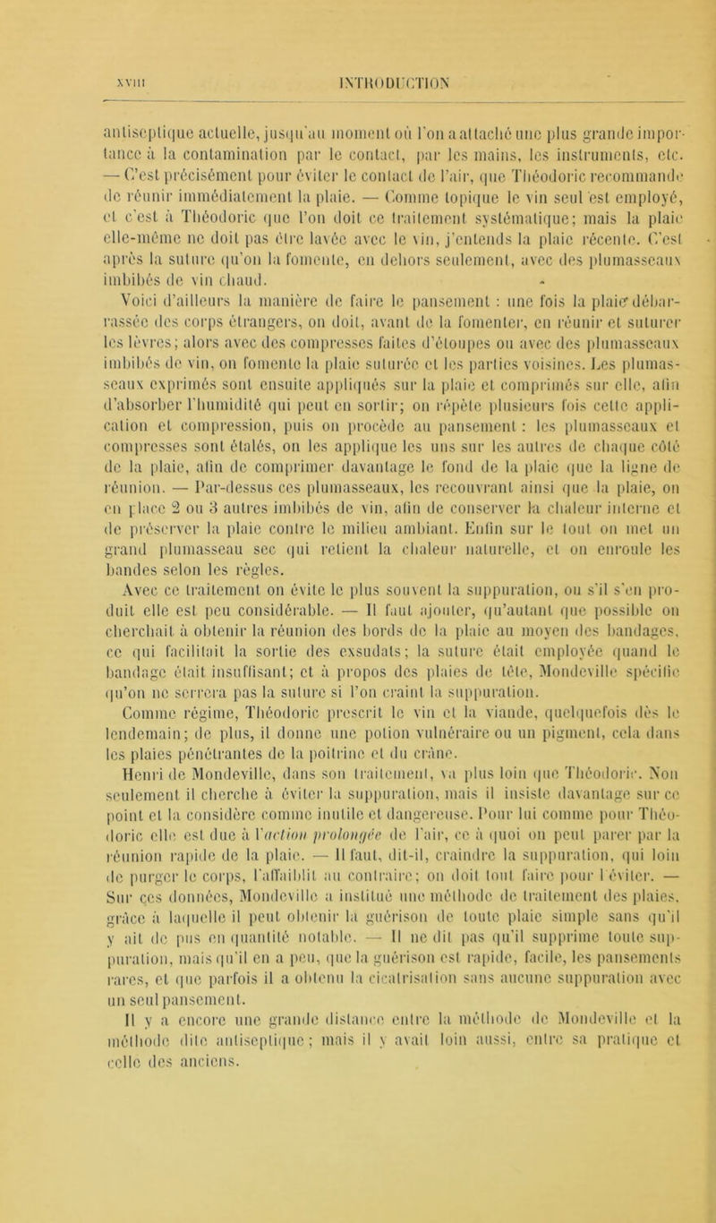 antiseptique acluelle, jusqu'au moment où l'on a at taché une plus grande impor- tance à la contamination par le contact, par les mains, les instruments, etc. — C’est précisément pour éviter le contact de l’air, que Tliéodoric recommande de réunir immédiatement la plaie. — Comme topique le vin seul est employé, et c’est à Tliéodoric que l’on doit ce traitement systématique; mais la plaie elle-même ne doit pas être lavée avec le vin, j’entends la plaie récente. C’est après la suture qu’on la fomente, en dehors seulement, avec îles plumasseaux imbibés de vin chaud. Voici d’ailleurs la manière de faire le pansement : une fois la plaief débar- rassée des corps étrangers, on doit, avant de la fomenter, en réunir et suturer les lèvres; alors avec des compresses faites d’étoupes ou avec des plumasseaux imbibés de vin, on fomente la plaie suturée et les parties voisines. Les plumas- seaux exprimés sont ensuite appliqués sur la plaie et comprimés sur elle, afin d’absorber l’humidité qui peut en sortir; on répète plusieurs fois celte appli- cation et compression, puis on procède au pansement : les plumasseaux et compresses sont étalés, on les applique les uns sur les autres de chaque côté de la plaie, afin de comprimer davantage le fond de la plaie que la ligne de réunion. — Par-dessus ces plumasseaux, les recouvrant ainsi que la plaie, on en place 2 ou 3 autres imbibés de vin, afin de conserver la chaleur interne cl de préserver la plaie contre le milieu ambiant. Enfin sur le tout on met un grand plumasseau sec qui relient la chaleur naturelle, et on enroule les bandes selon les règles. Avec ce traitement on évite le plus souvent la suppuration, ou s'il s’en pro- duit elle est peu considérable. — II faut ajouter, qu’au tant que possible on cherchait à obtenir la réunion des bords de la plaie au moyen des bandages, ce qui facilitait la sortie des exsudais; la suture était employée quand le bandage était insuffisant; et à propos des plaies de tète, Mondeville spécifie qu’on ne serrera pas la suture si l’on craint la suppuration. Comme régime, Tliéodoric prescrit le vin et la viande, quelquefois dès le lendemain; de plus, il donne une potion vulnéraire ou un pigment, cela dans Henri de Mondeville, dans sou traitement, \u plus loin que Tliéodoric. Aon seulement il cherche à éviter la suppuration, mais il insiste davantage sur ce point et la considère comme inutile et dangereuse. Pour lui comme pour Tliéo- doric elle est due à l'action prolongée de l'air, ce à quoi on peut parer par la réunion rapide de la plaie. — Il faut, dit-il, craindre la suppuration, qui loin de purger le corps, l'affaiblit au contraire; on doit tout faire pour 1 éviter. — Sur ces données, Mondeville a institué une méthode de traitement des plaies, grâce à laquelle il peut obtenir la guérison de toute plaie simple sans qu'il y ait de pus en quantité notable. — Il ne dit pas qu’il supprime toute sup- puration, mais qu’il en a peu, que la guérison est rapide, facile, les pansements rares, et que parfois il a obtenu la cicatrisation sans aucune suppuration avec un seul pansement. Il y a encore une grande distance entre la méthode de Mondeville et la méthode dite antiseptique ; mais il y avait loin aussi, entre sa pratique et celle des anciens.