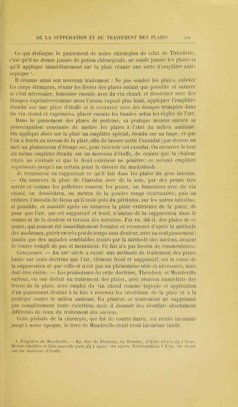 Ce qui distingue le pansement de notre chirurgien de celui de Théodoric. c’est qu’il ne donne jamais de potion chirurgicale, ne sonde jamais les plaies et qu’il applique immédiatement sur la plaie réunie une sorte d'emplâtre anti- septique Il résume ainsi son nouveau traitement : Ne pas sonder les plaies, enlever les corps étrangers, réunir les lèvres des plaies autant que possible et suturer si c’est nécessaire, fomenter ensuite avec du vin chaud, et dessécher avec des étoupes exprimées-comme nous l’avons exposé plus haut, appliquer l’emplâtre étendu' sur une pièce d’étoffe et le recouvrir avec des étoupes trempées dans du vin chaud et exprimées, placer ensuite les bandes selon les règles de l’art. Dans le pansement des plaies de poitrine, sa pratique montre encore sa préoccupation constante de mettre les plaies à l’abri du milieu ambiant. On applique alors sur la plaie un emplâtre spécial, étendu sur un linge, et que l’on a fendu au niveau de la plaie,afin de laisser sortir l’exsudât; par-dessus on met un plumasseau d’étoupe sec, pour recevoir cet exsudât. On recouvre le tout du meme emplâtre étendu sur un morceau d’étoffe, de crainte que la chaleur vitale ne s’exhale et que le froid extérieur ne pénètre; ce second emplâtre représente jusqu’à un certain point la théorie du mackintosh. Je terminerai en rapportant ce qu’il fait dans les plaies du gros intestin. — On suturera la plaie de l’intestin avec de la soie, par des points très serrés et comme les pelletiers cousent les peaux, on fomentera avec du vin chaud,-on desséchera, on mettra de la poudre rouge cicatrisalive ; puis on réduira l’intestin de façon qu’il reste près du péritoine, sur les autres intestins, si possible, et aussitôt après on suturera la plaie extérieure de la paroi, de peur que l’air, qui est suppuratif et froid, n’amène de la suppuration dans le ventre et de la douleur et torsion des intestins. J’ai vu, di-t-il, des plaies de ce genre, qui avaient été immédiatement fermées et recousues d'après la méthode des modernes, guérir en très peu de temps sans douleur, avec un seul pansement : tandis que des malades semblables traités par la méthode des anciens, avaient le ventre rempli de pus et mouraient. Ce fait n’a pas besoin de commentaires. Conclusion. — Au xivc siècle a existé une méthode de traitement des plaies basée sur celle doctrine que l’air, élément froid et suppuratif, est la cause de la suppuration et que celle-ci n’est pas un phénomène utile et nécessaire, mais doit être évitée. — Les promoteurs de celle doctrine, Théodoric et Monde-ville surtout, en ont déduit un traitement des plaies, avec réunion immédiate des lèvres de la plaie, avec emploi du vin chaud comme topique et application d'un pansement destiné à la fois à recevoir les sécrétions de la plaie et à la protéger contre le milieu ambiant. En général, ce traitement ne supprimait pas complètement toute excrétion, mais il donnait des résultats absolument différents de ceux du traitement des anciens. Celle période de la chirurgie, qui fut de courte durée, est restée inconnue jusqu'à notre époque, le livre de Mondevillc étant resté lui-même inédit. 1. Emplâtre de Mondeville. — Rp. Suc de Plantain, de Bêloinc, d’Achc litirés n~à I livre, Résine clarifiée et Cire nouvelle pure ââ 1 quart. On ajoute Térébenthine f livre. On clend sur un morceau d'étoile.