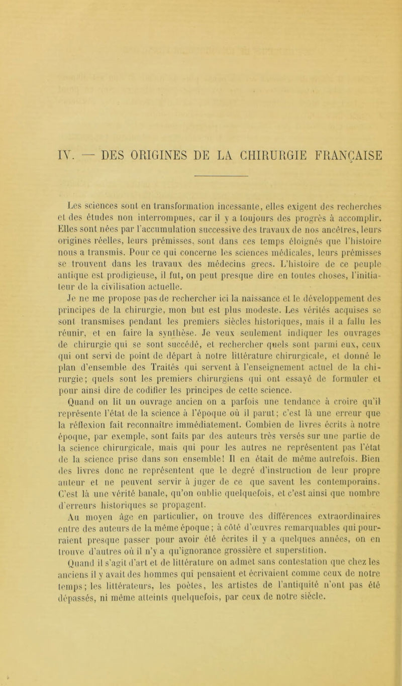 IV. — DES ORIGINES DE LA CHIRURGIE FRANÇAISE O Les sciences soûl en transformation incessante, elles exigent des recherches et des études non interrompues, car il y a toujours des progrès à accomplir. Elles sont nées par l'accumulation successive des travaux de nos ancêtres, leurs origines réelles, leurs prémisses, sont dans ces temps éloignés que l’histoire nous a transmis. Pour ce qui concerne les sciences médicales, leurs prémisses se trouvent dans les travaux des médecins grecs. L’histoire de ce peuple antique est prodigieuse, il fut, on peut presque dire en toutes choses, l’initia- teur de la civilisation actuelle. Je ne me propose pas de rechercher ici la naissance et le développement des principes de la chirurgie, mon but est plus modeste. Les vérités acquises se sont transmises pendant les premiers siècles historiques, mais il a fallu les réunir, et en faire la synthèse. Je veux seulement indiquer les ouvrages de chirurgie qui se sont succédé, et rechercher quels sont parmi eux, ceux qui ont servi de point de départ à notre littérature chirurgicale, et donné le plan d’ensemble des Traités qui servent à renseignement actuel de la chi- rurgie; quels sont les premiers chirurgiens qui ont essayé de formuler et pour ainsi dire de codifier les principes de cette science. Quand on lit un ouvrage ancien on a parfois une tendance à croire qu'il représente l’état de la science à l’époque où il parut; c’est là une erreur que la réflexion fait reconnaître immédiatement. Combien de livres écrits à notre époque, par exemple, sont faits par des auteurs très versés sur une partie de la science chirurgicale, mais qui pour les autres ne représentent pas l’état de la science prise dans son ensemble! Il en était de même autrefois. Bien des livres donc ne représentent que le degré d’instruction de leur propre auteur et ne peuvent servir à juger de ce que savent les contemporains. C’est là une vérité banale, qu’on oublie quelquefois, et c’est ainsi que nombre d’erreurs historiques se propagent. Au moyen âge en particulier, on trouve des différences extraordinaires entre des auteurs de la même époque; à côté d’œuvres remarquables qui pour- raient presque passer pour avoir été écrites il y a quelques années, on en trouve d’autres où il n’v a qu’ignorance grossière et superstition. Quand il s’agit d’art et de littérature on admet sans contestation que chez les anciens il y avait des hommes qui pensaient et écrivaient comme ceux de notre temps; les littérateurs, les poètes, les artistes de l’antiquité n’ont pas été dépassés, ni même atteints quelquefois, par ceux de notre siècle.