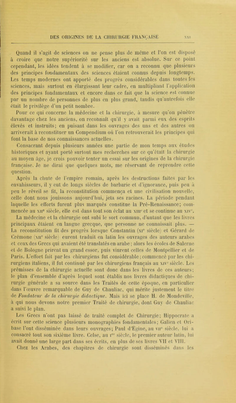 Quand il s’agit de sciences on ne pense plus de même et l’on est disposé à croire que notre supériorité sur les anciens est absolue. Sur ce point cependant, les idées tendent à se modifier, car on a reconnu que plusieurs des principes fondamentaux des sciences étaient connus depuis longtemps. Les temps modernes ont apporté des progrès considérables dans toutes les sciences, mais surtout en élargissant leur cadre, en multipliant l’application des principes fondamentaux et encore dans ce fait que la science est connue par un nombre de personnes de plus en plus grand, tandis qu’aulrefois elle était le privilège d’un petit nombre. Pour ce qui concerne la médecine cl la chirurgie, à mesure qu’on pénètre davantage chez les anciens, on reconnaît qu’il y avait parmi eux des esprits élevés et instruits; en puisant dans les ouvrages des uns et des autres on arriverait à reconstituer un Compendium où l’on retrouverait les principes qui font la base de nos connaissances actuelles. Consacrant depuis plusieurs années une partie de mon temps aux études historiques et ayant porté surtout mes recherches sur ce qu’était la chirurgie au moyen âge, je crois pouvoir tenter un essai sur les origines de la chirurgie française. Je ne dirai que quelques mots, me réservant de reprendre cette question. Après la chute de l’empire romain, après les destructions faites par les envahisseurs, il y eut de longs siècles de barbarie et d’ignorance, puis peu à peu le réveil se fit, la reconstitution commença et une civilisation nouvelle, celle dont nous jouissons aujourd’hui, jeta ses racines. La période pendant laquelle les efforts furent plus marqués constitue la Pré-Renaissance; com- mencée au xne siècle, elle est dans tout son éclat au xinc et se continue au xiv. La médecine et la chirurgie ont subi le sort commun, d’autant que les livres principaux étaient en langue grecque, que personne ne connaissait plus. — La reconstitution fit des progrès lorsque Constantin (xi° siècle) et Gérard de Crémone (\n° siècle) eurent traduit en latin les ouvrages des auteurs arabes et ceux des Grecs qui avaient été translatés en arabe ; alors les écoles de Salerne et de Bologne prirent un grand essor, puis vinrent celles de Montpellier et de Paris. L’effort fait parles chirurgiens fut considérable ; commencé parles chi- rurgiens italiens, il fut continué par les chirurgiens français au xiv®siècle. Les prémisses de la chirurgie actuelle sont donc dans les livres de ces auteurs; le plan d’ensemble d’après lequel sont établis nos livres didactiques de chi- rurgie générale a sa source dans les Traités de celte époque, en particulier dans l’œuvre remarquable de Guy de Chauliac, qui mérite justement le litre de Fondateur de la chirurgie didactique. Mais ici se place H. de Mondeville, à qui nous devons notre premier Traité de chirurgie, dont Guy de Chauliac a suivi le plan. Les Grecs n'ont pas laissé de traité complet de Chirurgie; Hippocrate a écrit sur cette science plusieurs monographies fondamentales; Galien et Ori- base l’ont disséminée dans leurs ouvrages; Paul d’Égine, au vu® siècle, lui a consacré tout son sixième livre. Celse, au icr siècle, le premier auteur latin, lui avait donné une large part dans ses écrits, en plus de scs livres VII et Vlll. Chez les Arabes, des chapitres de chirurgie sont disséminés dans les