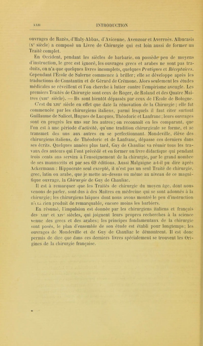 ouvrages de Razès, d’Ualy-Abbas, d’Avicenne, Avenzoar et Averroès. Albucasis (x° siècle) a composé un Livre de Chirurgie qui est loin aussi de former un Traité complet. En Occident, pendant les siècles de barbarie, on possède* peu de moyens d’instruction, le grec est ignoré, les ouvrages grecs et arabes ne sont pas tra- duits, on n’a que quelques livres incomplets, quelques Vi atiques et Réceptaires. Cependant l’École de Salerne commence à briller; elle se développe après les traductions de Constantin et de Gérard de Crémone. Alors seulement les études médicales se réveillent et l’on cherche à lutter contre l’empirisme aveugle. Les premiers Traités de Chirurgie sont ceux de Roger, de Roland et des Quatre Maî- tres (\m° siècle). — Us sont bientôt dépassés par ceux de l’École de Bologne. C’est du xni° siècle en effet que date la rénovation de la Chirurgie ; elle fut commencée parles chirurgiens italiens, parmi lesquels il faut citer surtout Guillaume de Salicet, Hugues de Lucques, Théodoric et Lanfranc ; leurs ouvrages sont en progrès les uns sur les autres; on reconnaît en les comparant, que l’on est à une période d’activité, qu’une tradition chirurgicale se forme, et se transmet des uns aux autres en se perfectionnant. Mondeville, élève des chirurgiens italiens, de Théodoric et de Lanfranc, dépasse ces derniers dans scs écrits. Quelques années plus tard, Guy de Cliauliac va réunir tous les tra- vaux des auteurs qui l’ont précédé et en former un livre didactique qui pendant trois cents ans servira à l’enseignement de la chirurgie, par le grand nombre de ses manuscrits et par ses 69 éditions. Aussi Malgaigne a-t-il pu dire après Ackermann : Hippocrate seul excepté, il n’est pas un seul Traité de chirurgie, grec, latin ou arabe, que je mette au-dessus ou même au niveau de ce magni- fique ouvrage, la Chirurgie de Guy de Cliauliac. Il est à remarquer que les Traités de chirurgie du moyen âge, dont nous venons de parler, sont dus à des Maîtres en médecine qui se sont adonnés à la chirurgie; les chirurgiens laïques dont nous avons montré le peu d’instruction n’ci.i rien produit de remarquable, encore moins les barbiers. En résumé, l'impulsion est donnée par les chirurgiens italiens et français des xui° et xiv° siècles, qui joignent leurs propres recherches à la science venue des grecs et des arabes; les principes fondamentaux de la chirurgie sont posés, le plan d’ensemble de son étude est établi pour longtemps; les ouvrages de Mondeville et de Guv de Cliauliac le démontrent. 11 est donc permis de dire que dans ces derniers livres spécialement se trouvent les Ori- gines de la chirurgie française.